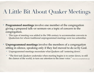 A Little Bit About Quaker Meetings

✤   Programmed meetings involve one member of the congregation
    giving a prepared talk–or sermon–on a topic of concern to the
    congregation.
    ✤   This type of meeting was added in the 19th century to accommodate converts to
        Quakerism for whom traditional unprogrammed meetings were too unfamiliar.

✤   Unprogrammed meetings involve the members of a congregation
    sitting in silence, speaking only if they feel moved to do so by God.
    ✤   Unprogrammed meetings necessitate what Quakers call ‘centering down’.
    ✤   “The ﬁrst task Quakers undertake when meeting begins is to center down, to still
        the clamor of the world, to turn our attention to the inner voice.” (http://www.memphisfriends.org)



                                                                                                          17
 