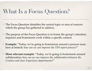 What Is a Focus Question?

✤   The Focus Question identiﬁes the central topic or area of concern
    which the group has gathered to address.

✤   The purpose of the Focus Question is to frame the group’s attention,
    inquiries and brainstorm work within a speciﬁc context.

✤   Example: “Today, we’re going to brainstorm around a process issue
    here at Initech: how can we can improve the TPS report process?”

✤   More relevant example: “Today, we’re going to brainstorm around
    collaboration: how can we can improve the collaboration between the
    Creative and User Experience departments?”

                                                                           21
 