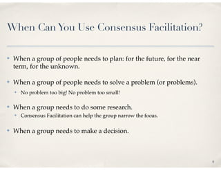 When Can You Use Consensus Facilitation?

✤   When a group of people needs to plan: for the future, for the near
    term, for the unknown.

✤   When a group of people needs to solve a problem (or problems).
    ✤   No problem too big! No problem too small!

✤   When a group needs to do some research.
    ✤   Consensus Facilitation can help the group narrow the focus.

✤   When a group needs to make a decision.



                                                                         8
 