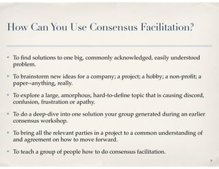 How Can You Use Consensus Facilitation?

✤   To ﬁnd solutions to one big, commonly acknowledged, easily understood
    problem.
✤   To brainstorm new ideas for a company; a project; a hobby; a non-proﬁt; a
    paper--anything, really.
✤   To explore a large, amorphous, hard-to-deﬁne topic that is causing discord,
    confusion, frustration or apathy.
✤   To do a deep-dive into one solution your group generated during an earlier
    consensus workshop.
✤   To bring all the relevant parties in a project to a common understanding of
    and agreement on how to move forward.
✤   To teach a group of people how to do consensus facilitation.
                                                                                  9
 