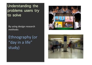 Understanding the
problems users try
to solve
                      	
  

By	
  using	
  design	
  research	
  
methods:	
...