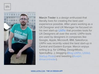 Marcin Treder is a design enthusiast that
        literally lives for creating the best user
        experience possible. After years working as a
        UX Designer and UX Manager he focused on
        his own start-up UXPin that provides tools for
        UX Designers all over the world. UXPin tools
        are used by designers in companies like
        Google, Apple, Microsoft, IBM, Salesforce.
        UXPin was recently voted the best start-up in
        Central and Eastern Europe. Marcin enjoys
        writing (e.g. for UXMag, DesignModo,
        SpeckyBoy...), blogging (Blog UXPin, UXAid,
        Startup Pirate) and tweeting (@uxpin,
        @marcintreder).



WWW.UXPIN.COM - THE UX DESIGN APP
 