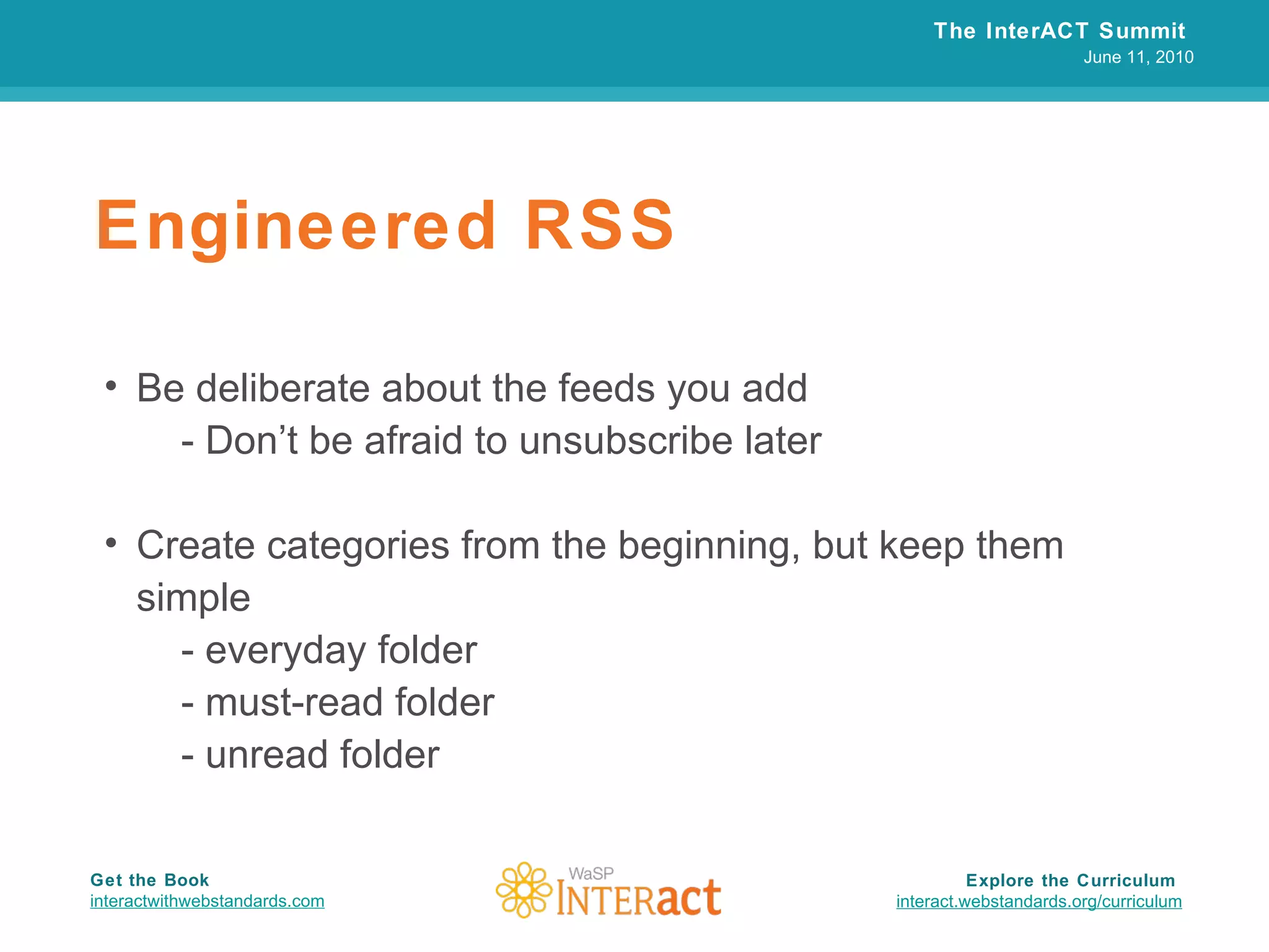 Engineered RSS Be deliberate about the feeds you add - Don’t be afraid to unsubscribe later Create categories from the beginning, but keep them simple - everyday folder - must-read folder - unread folder The InterACT Summit  June 11, 2010 Explore the Curriculum  interact.webstandards.org /curriculum Get the Book interactwithwebstandards.com 