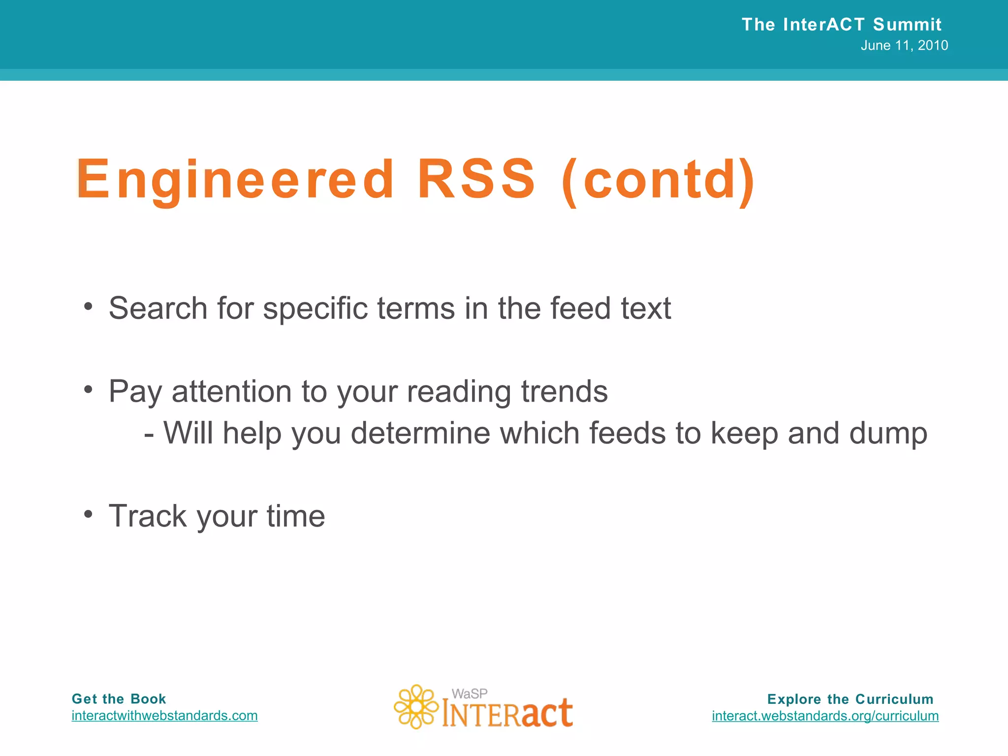 Engineered RSS (contd) Search for specific terms in the feed text Pay attention to your reading trends - Will help you determine which feeds to keep and dump Track your time The InterACT Summit  June 11, 2010 Explore the Curriculum  interact.webstandards.org /curriculum Get the Book interactwithwebstandards.com 