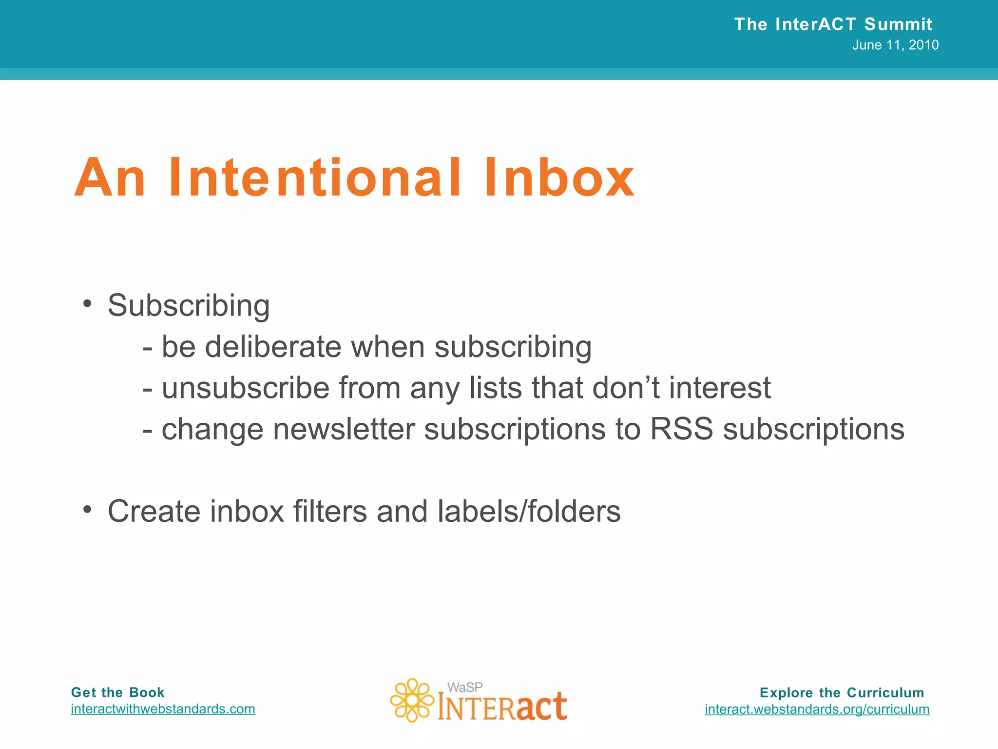 An Intentional Inbox Subscribing - be deliberate when subscribing - unsubscribe from any lists that don’t interest - change newsletter subscriptions to RSS subscriptions Create inbox filters and labels/folders The InterACT Summit  June 11, 2010 Explore the Curriculum  interact.webstandards.org /curriculum Get the Book interactwithwebstandards.com 