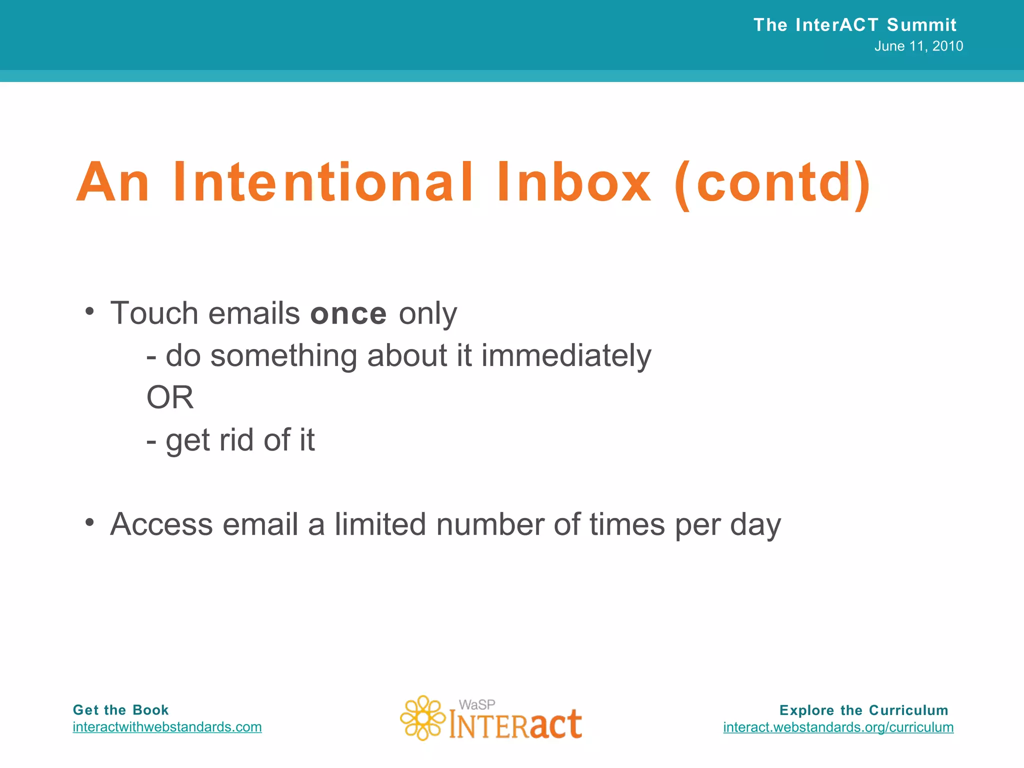 An Intentional Inbox (contd) Touch emails  once  only - do something about it immediately OR - get rid of it Access email a limited number of times per day The InterACT Summit  June 11, 2010 Explore the Curriculum  interact.webstandards.org /curriculum Get the Book interactwithwebstandards.com 