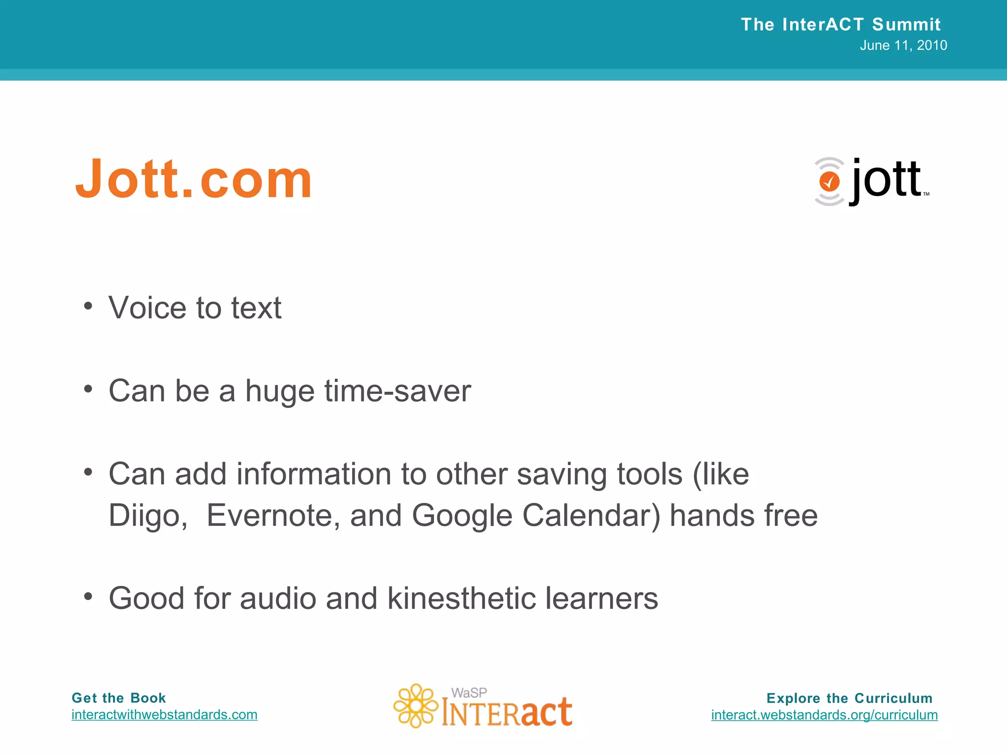 Jott.com Voice to text Can be a huge time-saver Can add information to other saving tools (like  Diigo,  Evernote, and Google Calendar) hands free Good for audio and kinesthetic learners The InterACT Summit  June 11, 2010 Explore the Curriculum  interact.webstandards.org /curriculum Get the Book interactwithwebstandards.com 