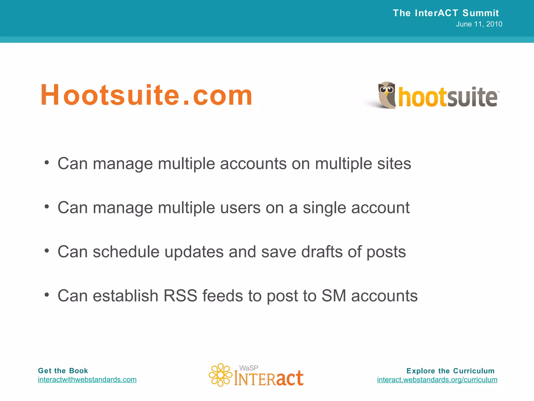 Hootsuite.com Can manage multiple accounts on multiple sites Can manage multiple users on a single account Can schedule updates and save drafts of posts Can establish RSS feeds to post to SM accounts The InterACT Summit  June 11, 2010 Explore the Curriculum  interact.webstandards.org /curriculum Get the Book interactwithwebstandards.com 