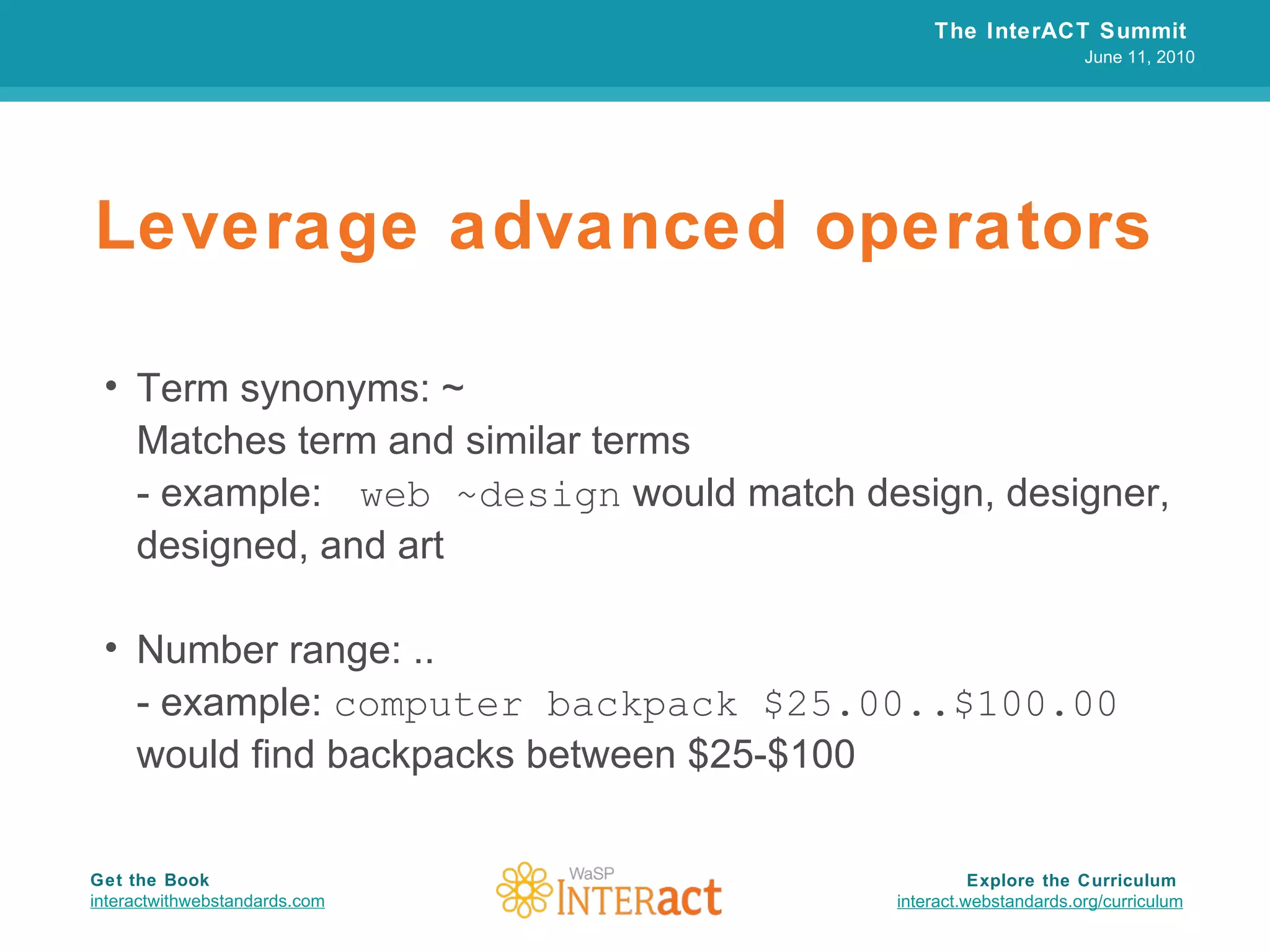 Leverage advanced operators Term synonyms: ~  Matches term and similar terms - example:  web ~design  would match design, designer, designed, and art Number range: .. - example:  computer backpack $25.00..$100.00  would find backpacks between $25-$100 The InterACT Summit  June 11, 2010 Explore the Curriculum  interact.webstandards.org /curriculum Get the Book interactwithwebstandards.com 