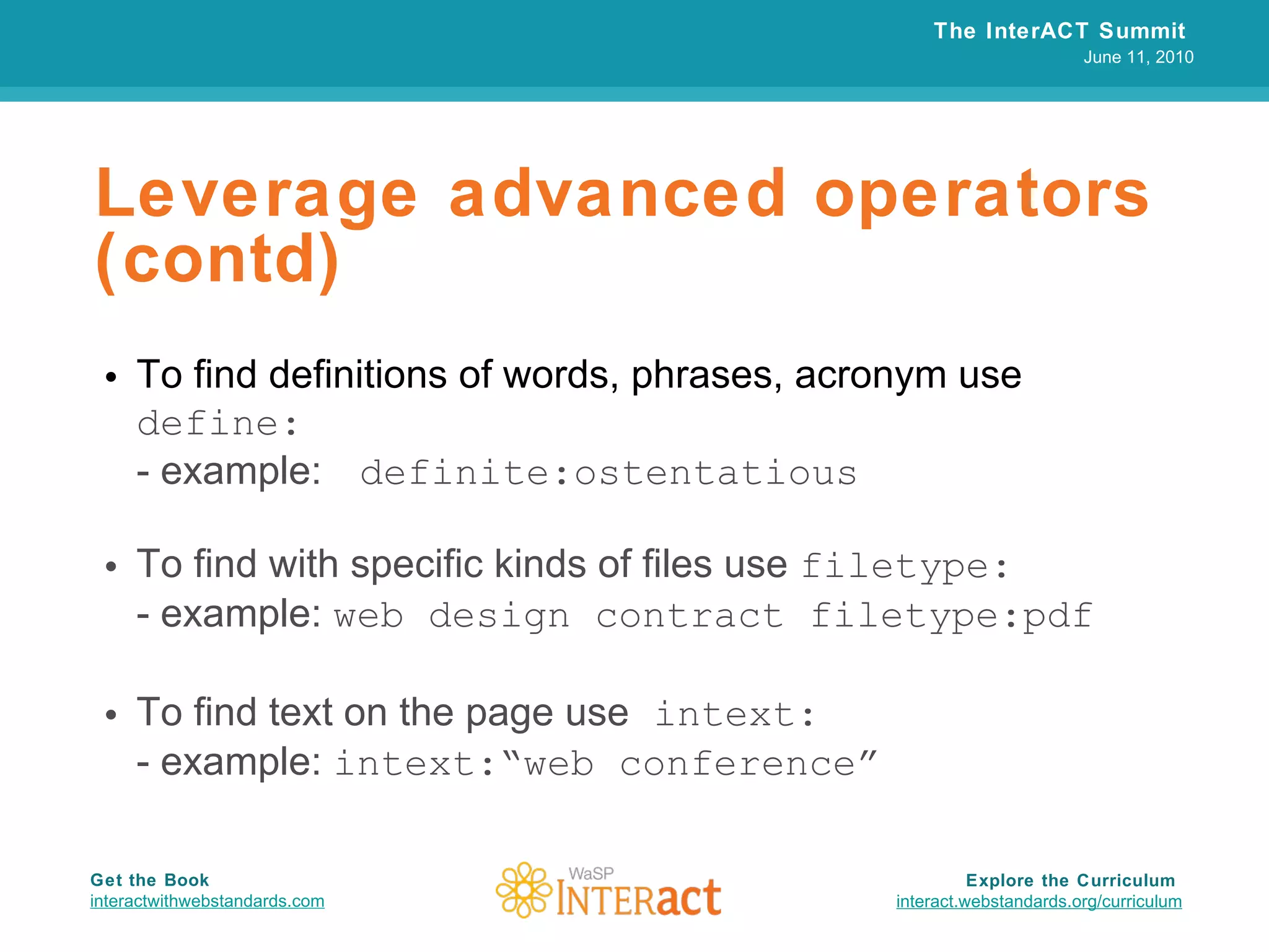 Leverage advanced operators (contd) To find definitions of words, phrases, acronym use  define: - example:  definite:ostentatious To find with specific kinds of  files use  filetype: - example:  web design contract filetype:pdf To find text on the page use  intext: - example:  intext:“web conference”   The InterACT Summit  June 11, 2010 Explore the Curriculum  interact.webstandards.org /curriculum Get the Book interactwithwebstandards.com 