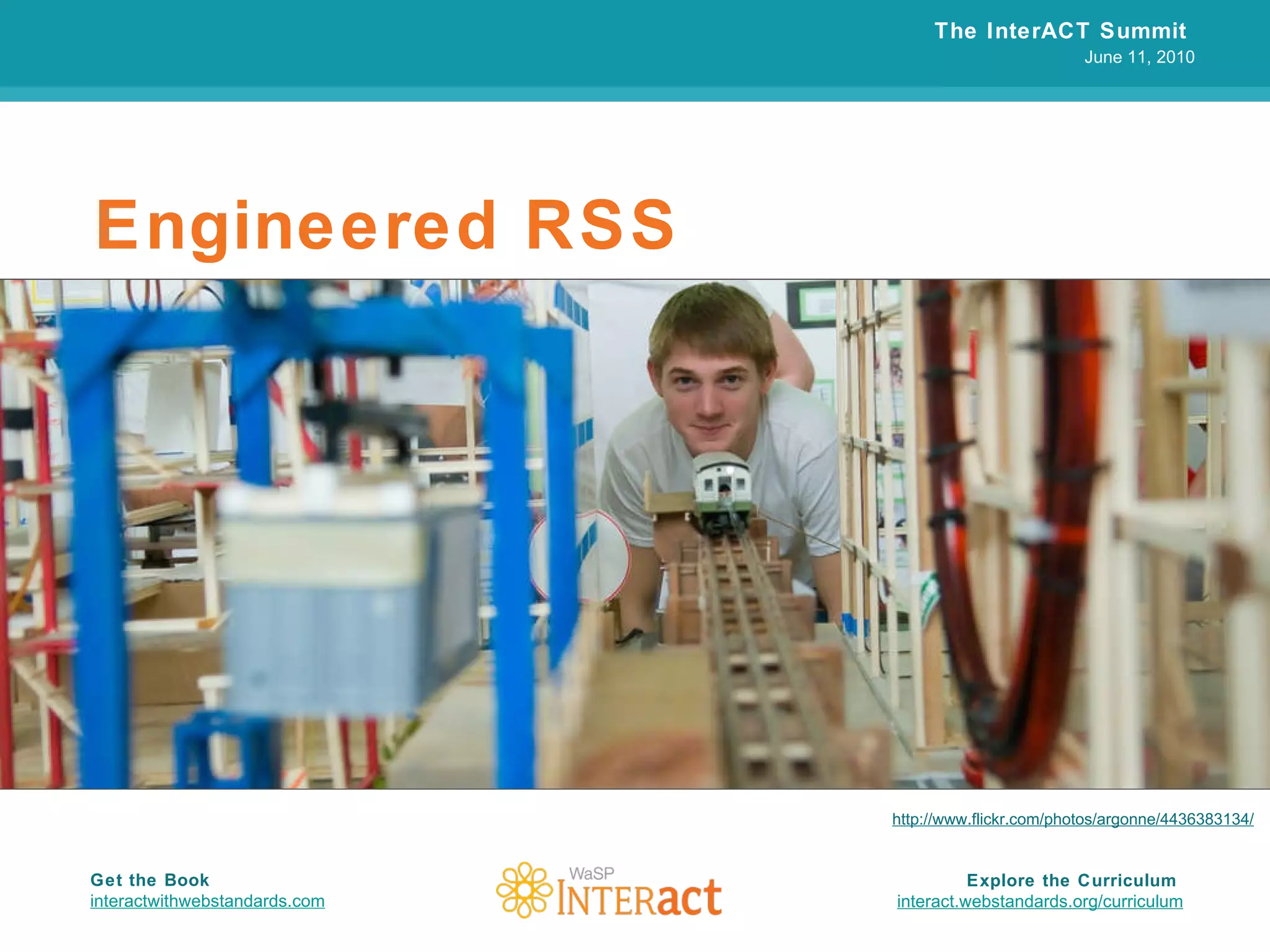 Engineered RSS The InterACT Summit  June 11, 2010 Explore the Curriculum  interact.webstandards.org /curriculum Get the Book interactwithwebstandards.com http://www.flickr.com/photos/argonne/4436383134/ 