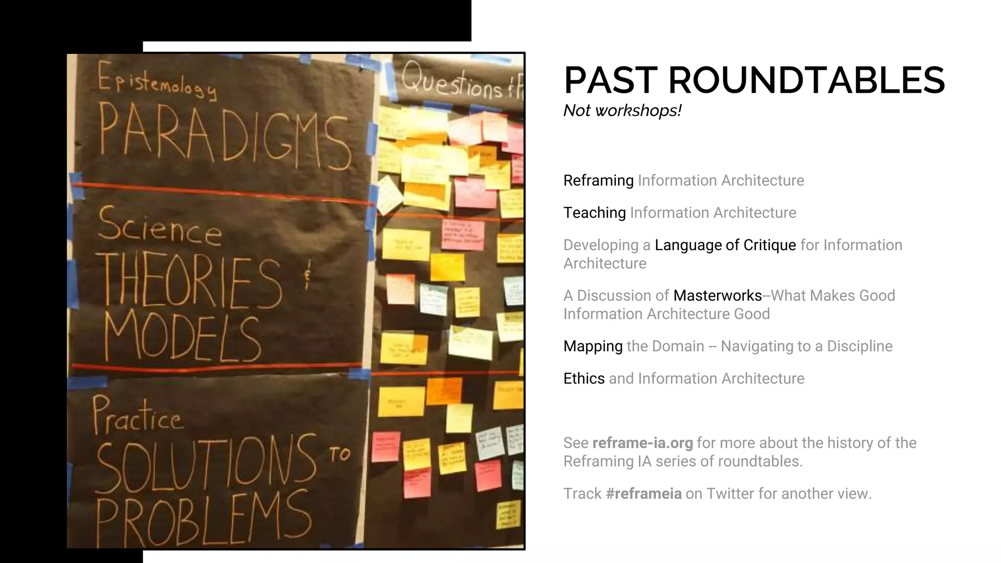 PAST ROUNDTABLES
Not workshops!
Reframing Information Architecture
Teaching Information Architecture
Developing a Language of Critique for Information
Architecture
A Discussion of Masterworks--What Makes Good
Information Architecture Good
Mapping the Domain -- Navigating to a Discipline
Ethics and Information Architecture
See reframe-ia.org for more about the history of the
Reframing IA series of roundtables.
Track #reframeia on Twitter for another view.
 