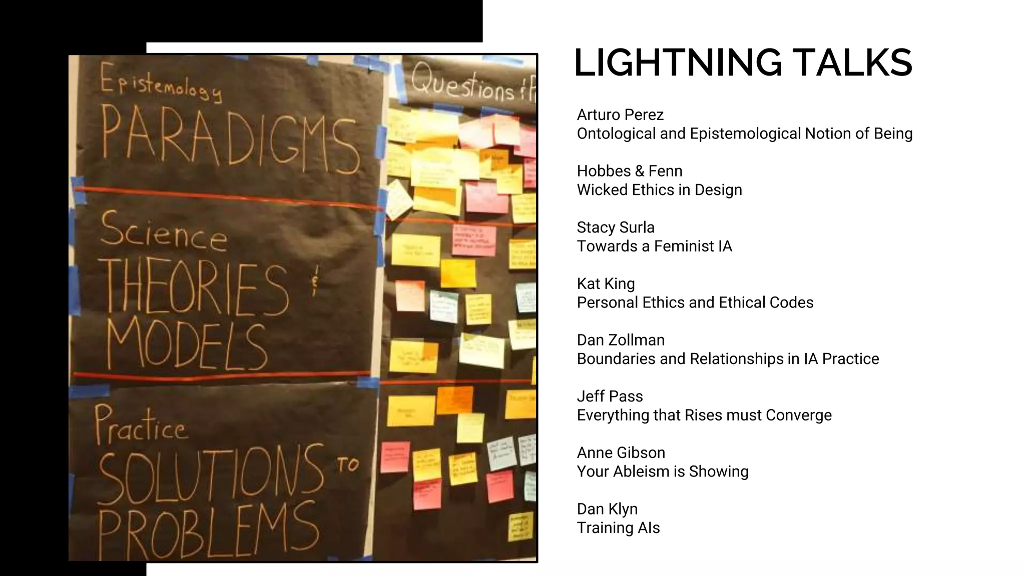 LIGHTNING TALKS
Arturo Perez
Ontological and Epistemological Notion of Being
Hobbes & Fenn
Wicked Ethics in Design
Stacy Surla
Towards a Feminist IA
Kat King
Personal Ethics and Ethical Codes
Dan Zollman
Boundaries and Relationships in IA Practice
Jeff Pass
Everything that Rises must Converge
Anne Gibson
Your Ableism is Showing
Dan Klyn
Training AIs
 