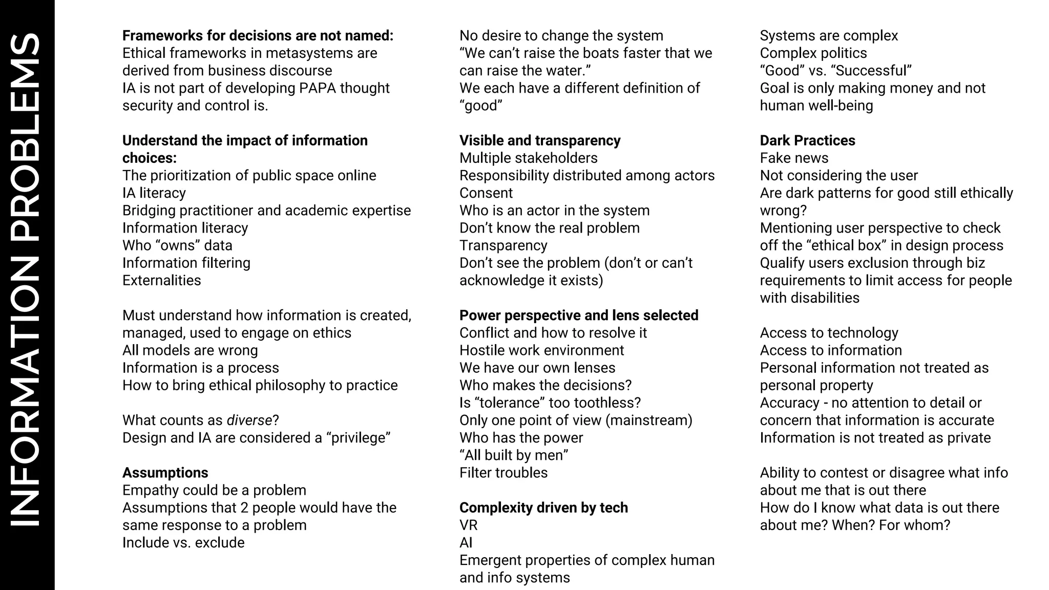 INFORMATIONPROBLEMS Frameworks for decisions are not named:
Ethical frameworks in metasystems are
derived from business discourse
IA is not part of developing PAPA thought
security and control is.
Understand the impact of information
choices:
The prioritization of public space online
IA literacy
Bridging practitioner and academic expertise
Information literacy
Who “owns” data
Information filtering
Externalities
Must understand how information is created,
managed, used to engage on ethics
All models are wrong
Information is a process
How to bring ethical philosophy to practice
What counts as diverse?
Design and IA are considered a “privilege”
Assumptions
Empathy could be a problem
Assumptions that 2 people would have the
same response to a problem
Include vs. exclude
No desire to change the system
“We can’t raise the boats faster that we
can raise the water.”
We each have a different definition of
“good”
Visible and transparency
Multiple stakeholders
Responsibility distributed among actors
Consent
Who is an actor in the system
Don’t know the real problem
Transparency
Don’t see the problem (don’t or can’t
acknowledge it exists)
Power perspective and lens selected
Conflict and how to resolve it
Hostile work environment
We have our own lenses
Who makes the decisions?
Is “tolerance” too toothless?
Only one point of view (mainstream)
Who has the power
“All built by men”
Filter troubles
Complexity driven by tech
VR
AI
Emergent properties of complex human
and info systems
Systems are complex
Complex politics
“Good” vs. “Successful”
Goal is only making money and not
human well-being
Dark Practices
Fake news
Not considering the user
Are dark patterns for good still ethically
wrong?
Mentioning user perspective to check
off the “ethical box” in design process
Qualify users exclusion through biz
requirements to limit access for people
with disabilities
Access to technology
Access to information
Personal information not treated as
personal property
Accuracy - no attention to detail or
concern that information is accurate
Information is not treated as private
Ability to contest or disagree what info
about me that is out there
How do I know what data is out there
about me? When? For whom?
 