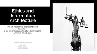 Ethics and
Information
Architecture
The 6th Academics and Practitioners
Roundtable
at the Information Architecture Summit 2018
Chicago, Illinois, USA
Sarah Rice (lead organizer)
Bern Irizarry
Stacy Surla
Keith Instone
Andrea Resmini
 