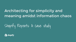 Architecting for simplicity and
meaning amidst information chaos
Shopify Reports: A case study
 