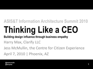 ASIS&T Information Architecture Summit 2010Thinking Like a CEOBuilding design influence through business empathy Harry Max, Clarify LLC Jess McMullin, the Centre for Citizen Experience April 7, 2010 | Phoenix, AZ 