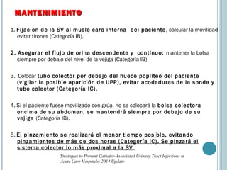 1. Fijacion de la SV al muslo cara interna del paciente, calcular la movilidad
evitar tirones (Categoría IB).
2. Asegurar el flujo de orina descendente y continuo: mantener la bolsa
siempre por debajo del nivel de la vejiga (Categoría IB)
3. Colocar tubo colector por debajo del hueco poplíteo del paciente
(vigilar la posible aparición de UPP), evitar acodaduras de la sonda y
tubo colector (Categoría IC).
4. Si el paciente fuese movilizado con grúa, no se colocará la bolsa colectora
encima de su abdomen, se mantendrá siempre por debajo de su
vejiga (Categoría IB).
5. El pinzamiento se realizará el menor tiempo posible, evitando
pinzamientos de más de dos horas (Categoría IC). Se pinzará el
sistema colector lo más proximal a la SV.
MANTENIMIENTOMANTENIMIENTO
Strategies to Prevent Catheter-Associated Urinary Tract Infections in
Acute Care Hospitals: 2014 Update
 
