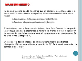 No se cambiará la sonda mientras que el paciente este ingresado y la
sonda funcione correctamente (Categoría II). Se recomienda el cambio de sonda
vesical:
a. Sonda vesical de látex: aproximadamente 20 días.
b. Sonda de silicona: aproximadamente 3 meses.
Si existe obstrucción de SV se procederá al cambio de ésta. En casos de sangrado,
tras cirugía vesical o prostática o hematuria franca de otro origen con
formación de coágulos, se realizará el lavado continuo cerrado con SV
de tres luces (Categoría II)
En caso de ITU documentada, se iniciará tratamiento antibiótico
(Categoría IB) correspondiente y cambio de SV. Se tomará urocultivo de
control a los 7 días.
MANTENIMIENTOMANTENIMIENTO
Strategies to Prevent Catheter-Associated Urinary Tract Infections in
Acute Care Hospitals: 2014 Update
 