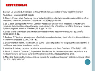 1.Evelyn Lo, Linsday E. Strategies to Prevent Catheter-Associated Urinary Tract Infections in
Acute Care Hospitals: 2014 Update
2. Ellen H, Elpern, et.al. Reducing Use of Indwelling Urinary Catheters and Associated Urinary Tract
Infections; American Journal of Critical Care. 2009;18(6):535-541.
3. Lo E, et.al. Strategies to Prevent Catheter-Associated Urinary Tract Infections in Acute Care
Hospitals. Infection Control and hospital epidemiology: the official journal of the Society of Hospital
Epidemiologist of America. 2008 Oct;29 Suppl 1:41-50.
4. Guide to the Elimination of Catheter-Associated Urinary Tract Infections (CAUTIS).An APÌC
GUIDE.2008: 1-42.
5. Barbara W. Trautner. Management of catheter-associated urinary tract infection. Current Opinion
in Infectious Diseases 2010,23:76–82.
6. Department of Health. The Health Act 2006 – Code of practice for the prevention and control of
healthcare associated infections. London
7. Marklew A. Urinary catheter care in the intensive care unit. Nurs Crit Care. 2004;9(1):21–27.
8. Tissot E, Limat S, Cornette C, Capellier G. Risk factors for catheter-associated bacteriuria in a
medical intensive care unit. Eur J Clin Microbiol Infect Dis. 2001;20(4):260–262.
9. Maki DG, Tambyah PA. Engineering out the risk for infection with urinary catheters. Emerg Infect
Dis. 2001;7(2):342–347.
REFERENCIASREFERENCIAS
 