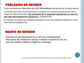 Todos los pacientes ingresados en UCI Polivalente portadores de sondaje vesical.
La decisión del uso de la SV deberá ser tomada con el conocimiento de que es un
riesgo de infecciones serio. Se colocará SV a aquellos pacientes en que su
uso sea estrictamente necesario. (Categoría IB)
Se valorará el empleo de métodos alternativos como los colectores externos y el SV
intermitente (Categoría IB).
POBLACION DE ESTUDIOPOBLACION DE ESTUDIO
Protocolo de Prevencion de Infeccion Urinaria Asociada a Sonda Vesical
Disminuir en aproximadamente un 30% las complicaciones
infecciosas del cateterismo vesical, mediante la aplicación de una
serie de medidas médicas e higiénico- sanitarias.
OBJETO DE ESTUDIOOBJETO DE ESTUDIO
 