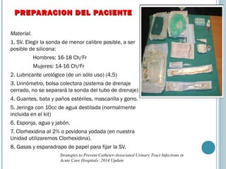 Material.
1. SV. Elegir la sonda de menor calibre posible, a ser
posible de silicona:
Hombres: 16-18 Ch/Fr
Mujeres: 14-16 Ch/Fr
2. Lubricante urológico (de un sólo uso) (4,5)
3. Urinómetro, bolsa colectora (sistema de drenaje
cerrado, no se separará la sonda del tubo de drenaje)
4. Guantes, bata y paños estériles, mascarilla y gorro.
5. Jeringa con 10cc de agua destilada (normalmente
incluida en el kit)
6. Esponja, agua y jabón.
7. Clorhexidina al 2% o povidona yodada (en nuestra
Unidad utilizaremos Clorhexidina).
8. Gasas y esparadrapo de papel para fijar la SV.
PREPARACION DEL PACIENTEPREPARACION DEL PACIENTE
Strategies to Prevent Catheter-Associated Urinary Tract Infections in
Acute Care Hospitals: 2014 Update
 
