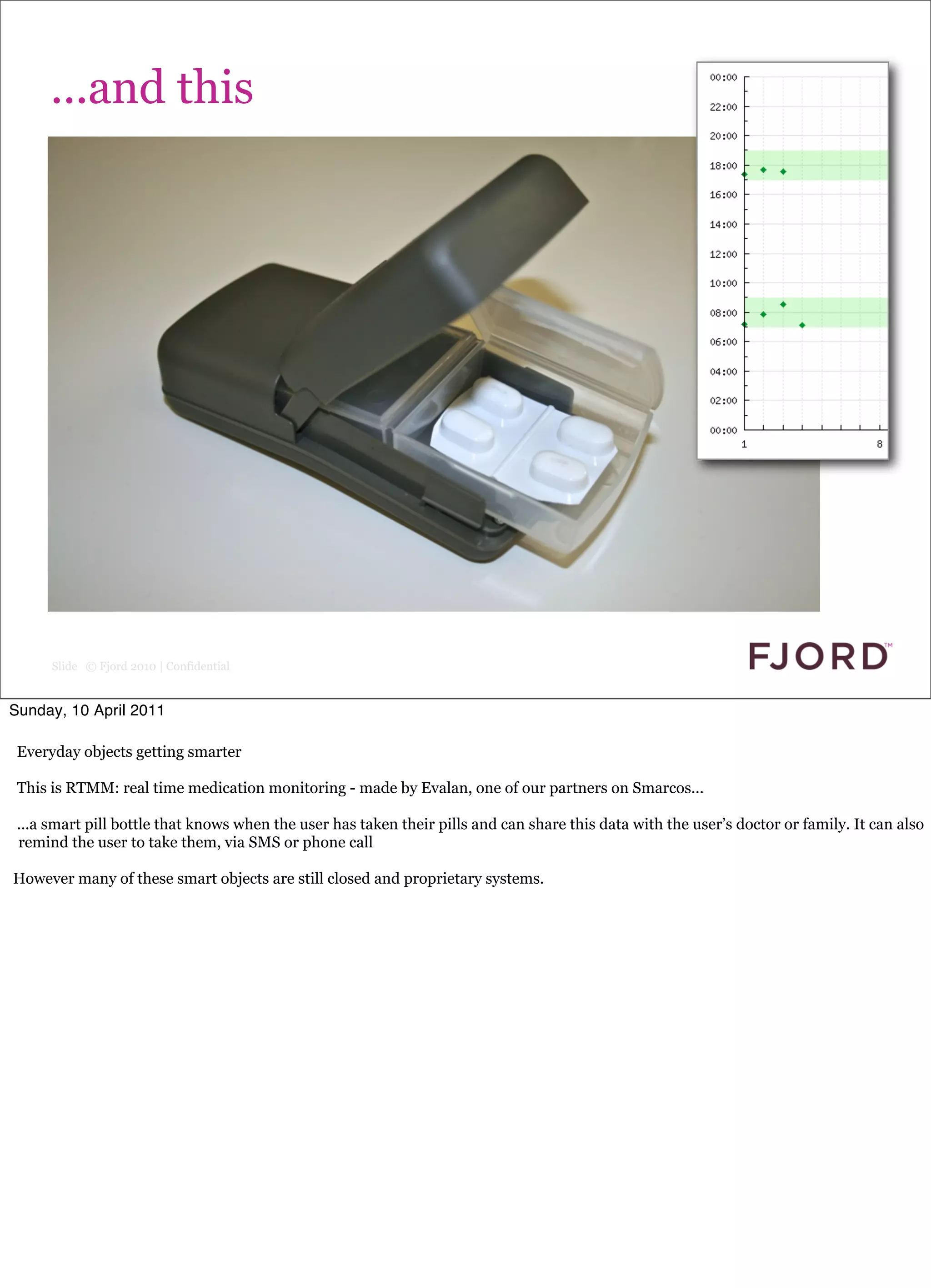rough slide

      ...and this




      Slide © Fjord 2010 | Confidential


Sunday, 10 April 2011

 Everyday objects getting smarter

 This is RTMM: real time medication monitoring - made by Evalan, one of our partners on Smarcos...

 ...a smart pill bottle that knows when the user has taken their pills and can share this data with the user’s doctor or family. It can also
 remind the user to take them, via SMS or phone call

However many of these smart objects are still closed and proprietary systems.
 