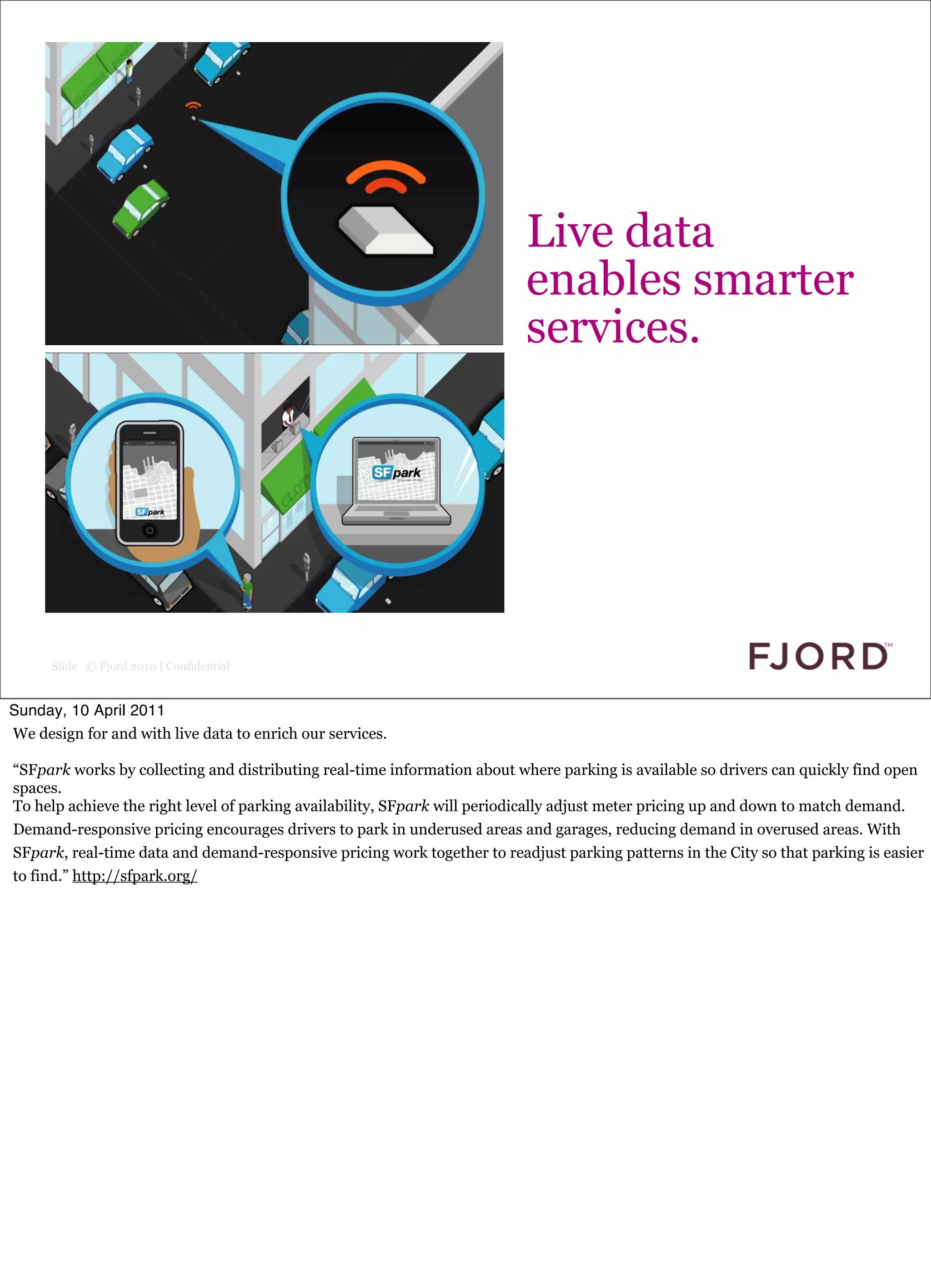Click to edit Master text styles


                                                                          Live data
                                                                          enables smarter
                                                                          services.




      Slide © Fjord 2010 | Confidential


Sunday, 10 April 2011
We design for and with live data to enrich our services.

“SFpark works by collecting and distributing real-time information about where parking is available so drivers can quickly find open
spaces.
To help achieve the right level of parking availability, SFpark will periodically adjust meter pricing up and down to match demand.
Demand-responsive pricing encourages drivers to park in underused areas and garages, reducing demand in overused areas. With
SFpark, real-time data and demand-responsive pricing work together to readjust parking patterns in the City so that parking is easier
to find.” http://sfpark.org/
 