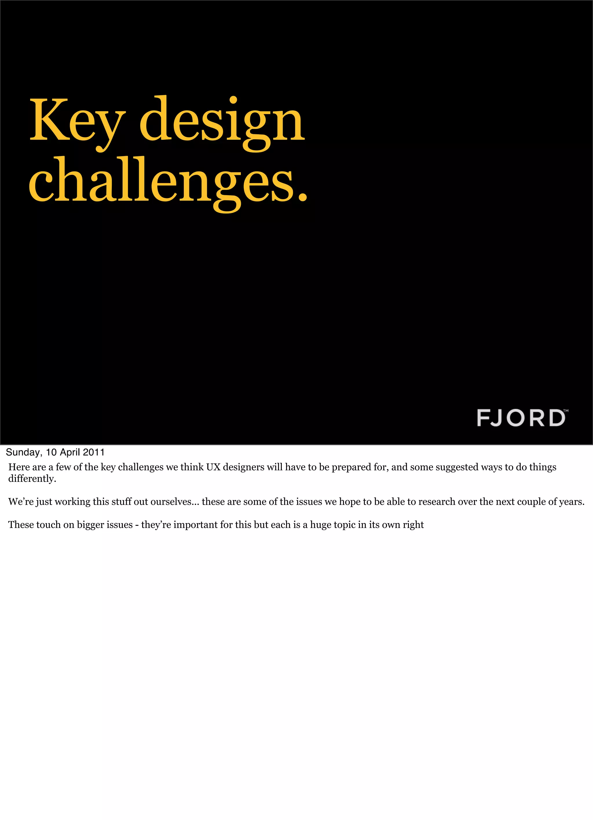 Key design
    challenges.



Sunday, 10 April 2011
Here are a few of the key challenges we think UX designers will have to be prepared for, and some suggested ways to do things
differently.

We’re just working this stuff out ourselves... these are some of the issues we hope to be able to research over the next couple of years.

These touch on bigger issues - they’re important for this but each is a huge topic in its own right
 