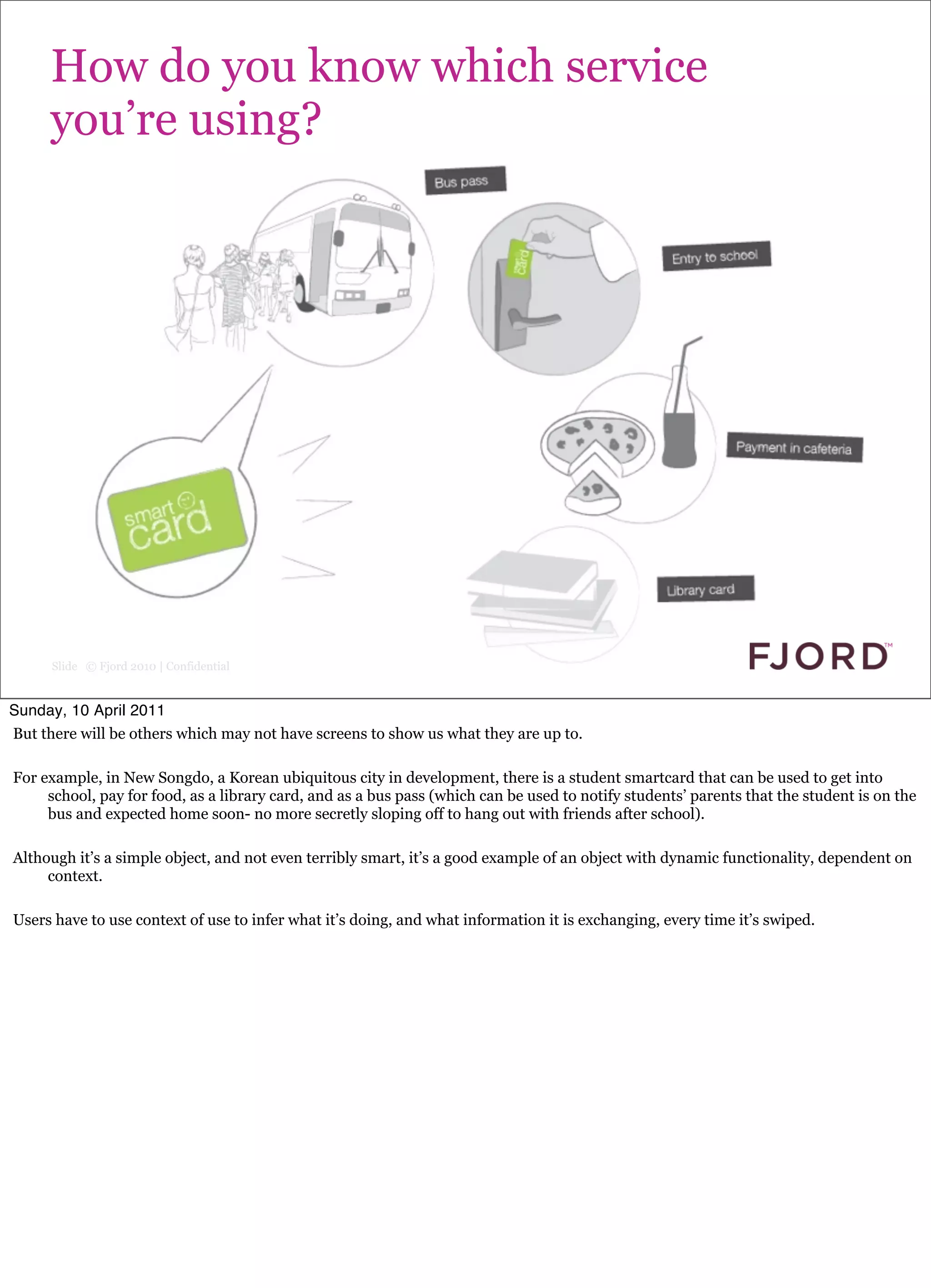 How do you know which service
     you’re using?




      Slide © Fjord 2010 | Confidential


Sunday, 10 April 2011
But there will be others which may not have screens to show us what they are up to.

For example, in New Songdo, a Korean ubiquitous city in development, there is a student smartcard that can be used to get into
     school, pay for food, as a library card, and as a bus pass (which can be used to notify students’ parents that the student is on the
     bus and expected home soon- no more secretly sloping off to hang out with friends after school).

Although it’s a simple object, and not even terribly smart, it’s a good example of an object with dynamic functionality, dependent on
     context.

Users have to use context of use to infer what it’s doing, and what information it is exchanging, every time it’s swiped.
 
