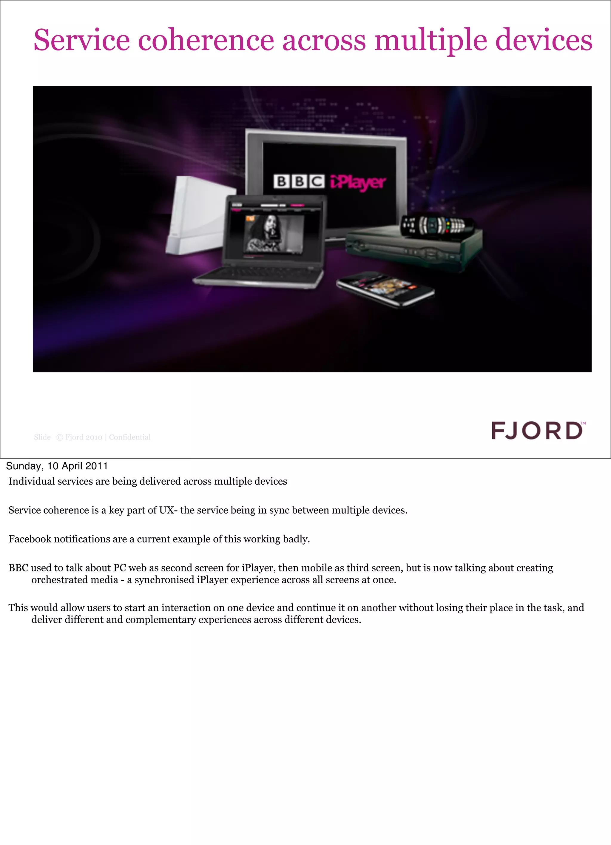 Service coherence across multiple devices




      Slide © Fjord 2010 | Confidential


Sunday, 10 April 2011
Individual services are being delivered across multiple devices

Service coherence is a key part of UX- the service being in sync between multiple devices.

Facebook notifications are a current example of this working badly.

BBC used to talk about PC web as second screen for iPlayer, then mobile as third screen, but is now talking about creating
    orchestrated media - a synchronised iPlayer experience across all screens at once.

This would allow users to start an interaction on one device and continue it on another without losing their place in the task, and
     deliver different and complementary experiences across different devices.
 