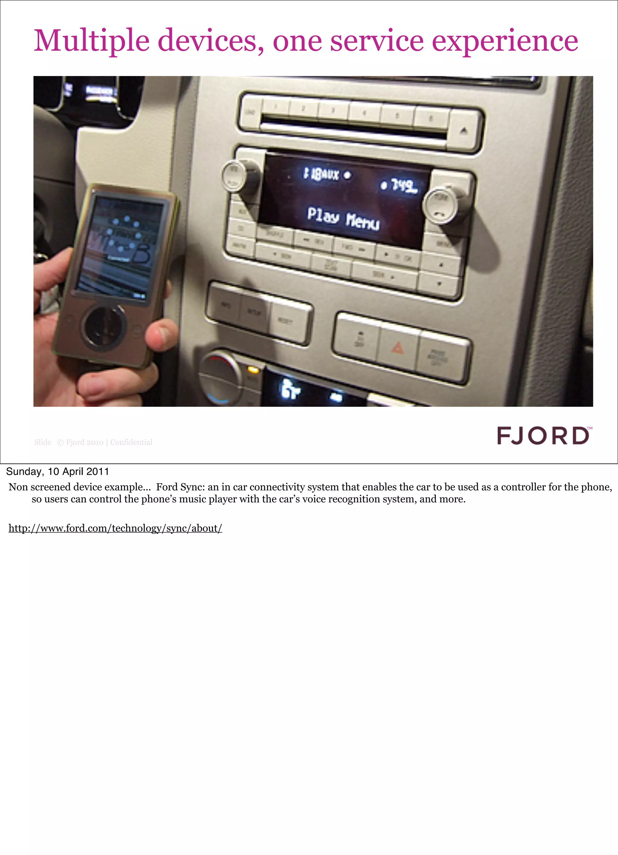Multiple devices, one service experience




      Slide © Fjord 2010 | Confidential


Sunday, 10 April 2011
Non screened device example... Ford Sync: an in car connectivity system that enables the car to be used as a controller for the phone,
    so users can control the phone’s music player with the car’s voice recognition system, and more.

http://www.ford.com/technology/sync/about/
 