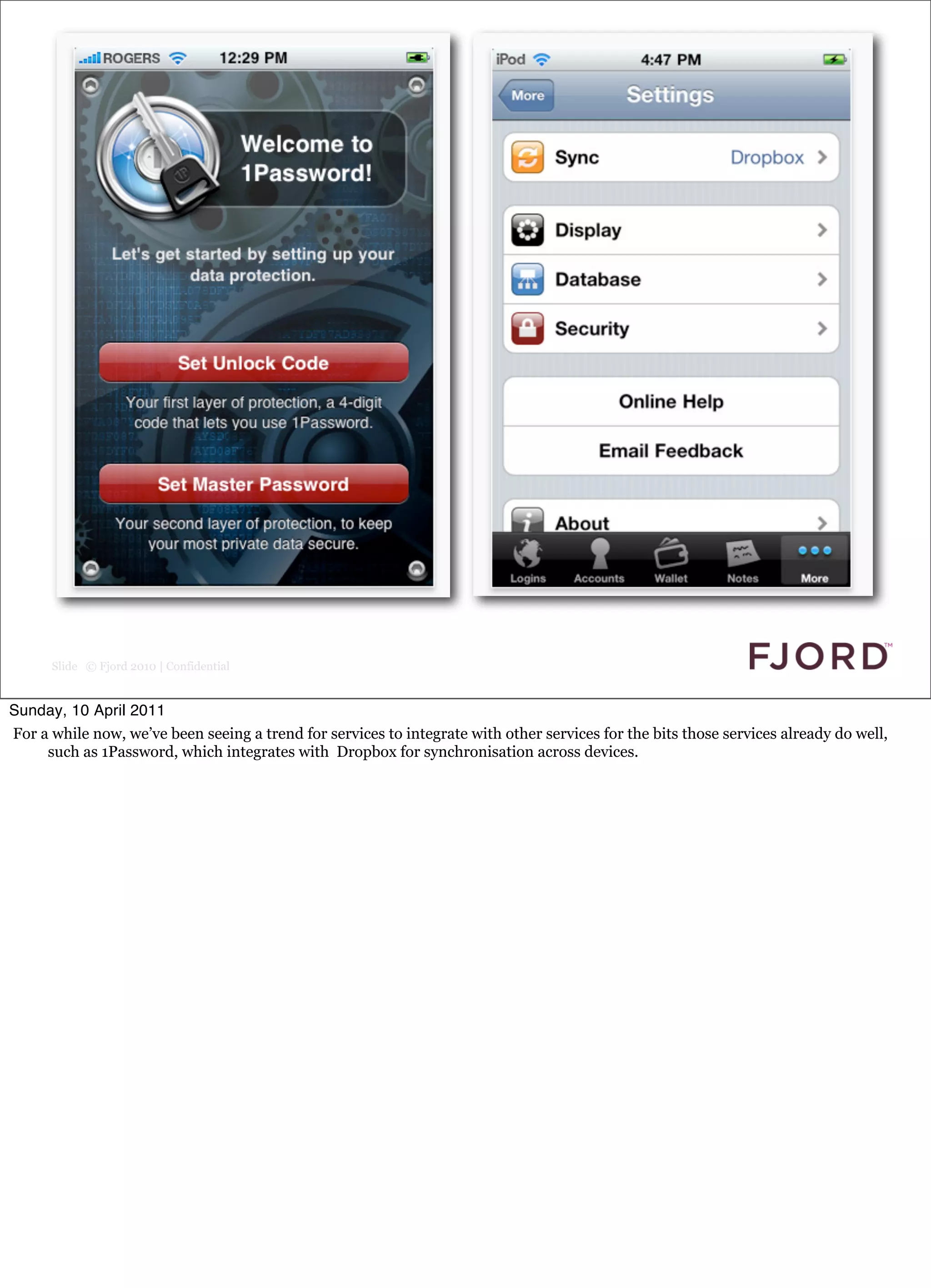 Slide © Fjord 2010 | Confidential


Sunday, 10 April 2011
For a while now, we’ve been seeing a trend for services to integrate with other services for the bits those services already do well,
     such as 1Password, which integrates with Dropbox for synchronisation across devices.
 