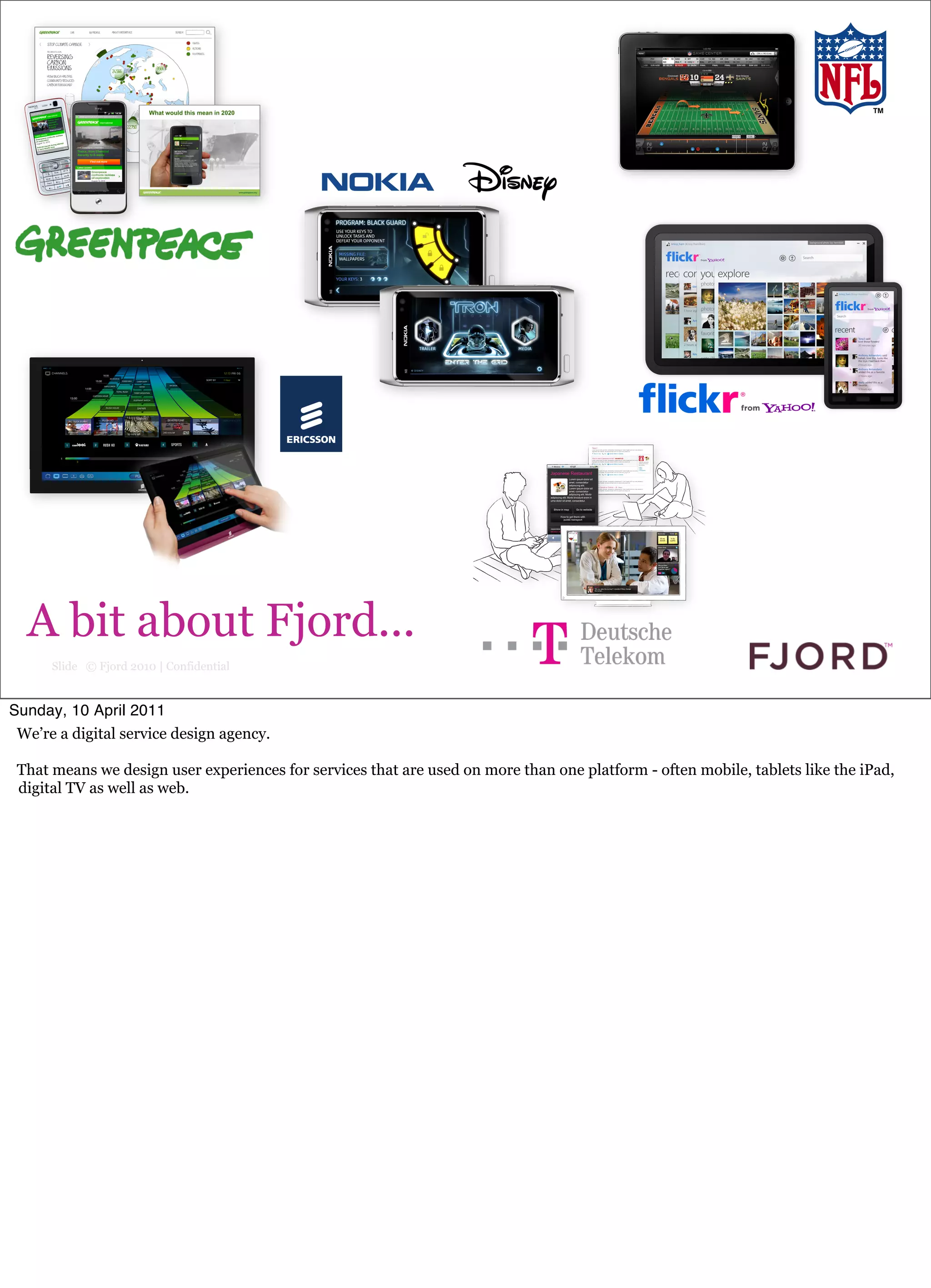 rough slide




  A bit about Fjord...
      Slide © Fjord 2010 | Confidential


Sunday, 10 April 2011
 We’re a digital service design agency.

 That means we design user experiences for services that are used on more than one platform - often mobile, tablets like the iPad,
 digital TV as well as web.
 