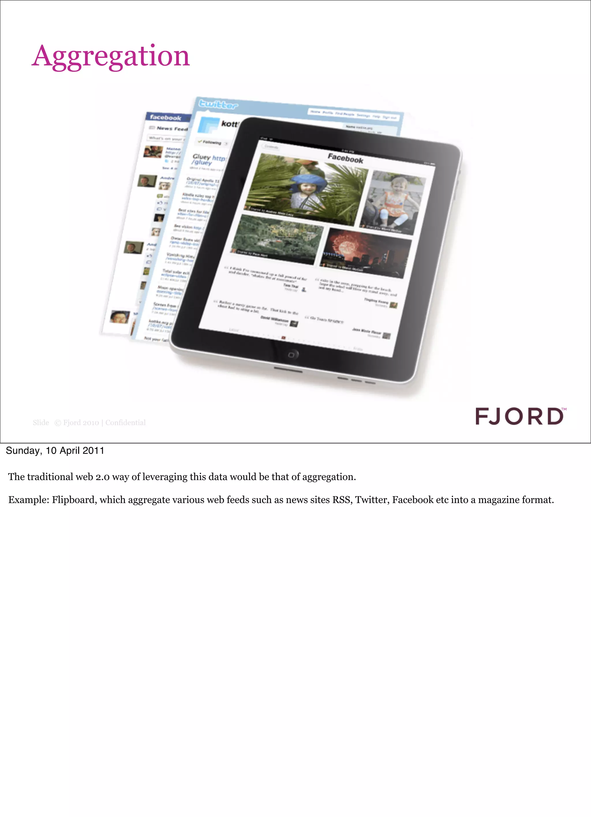Aggregation




     Slide © Fjord 2010 | Confidential


Sunday, 10 April 2011

The traditional web 2.0 way of leveraging this data would be that of aggregation.

Example: Flipboard, which aggregate various web feeds such as news sites RSS, Twitter, Facebook etc into a magazine format.
 