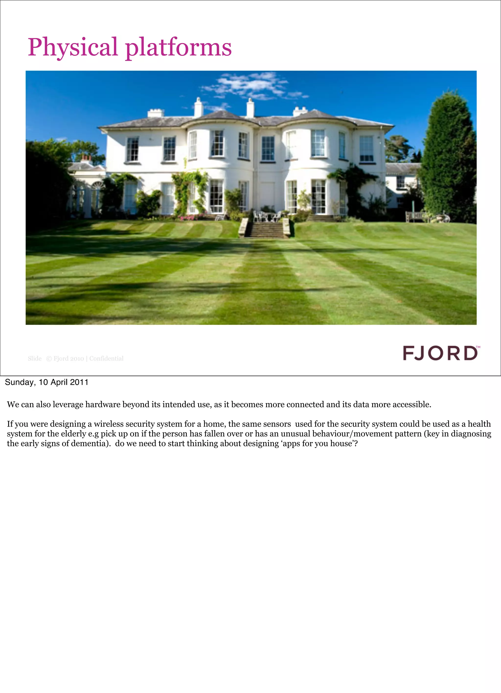 Physical platforms




     Slide © Fjord 2010 | Confidential


Sunday, 10 April 2011

We can also leverage hardware beyond its intended use, as it becomes more connected and its data more accessible.

If you were designing a wireless security system for a home, the same sensors used for the security system could be used as a health
system for the elderly e.g pick up on if the person has fallen over or has an unusual behaviour/movement pattern (key in diagnosing
the early signs of dementia). do we need to start thinking about designing ‘apps for you house’?
 