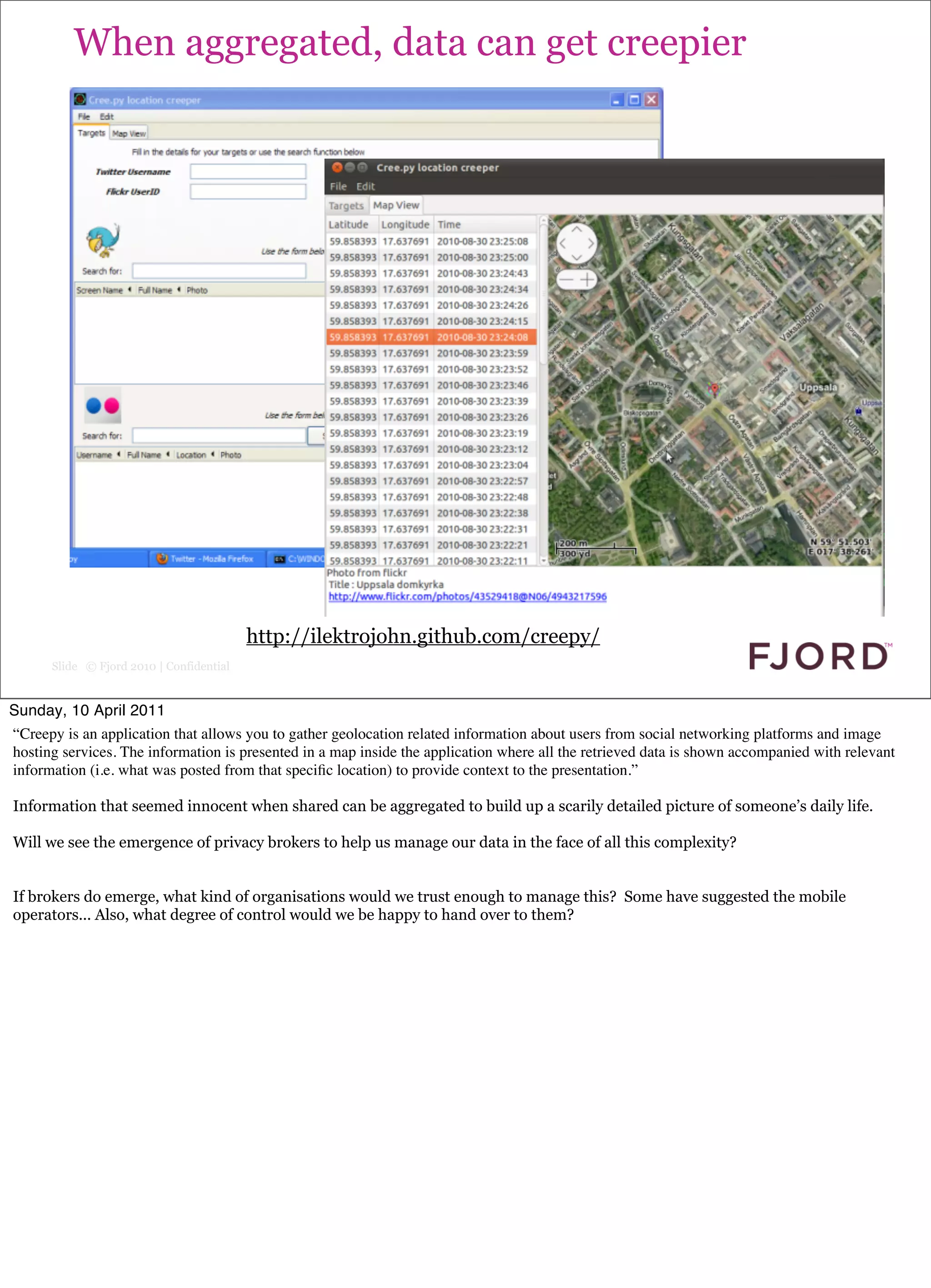 When aggregated, data can get creepier




                                          http://ilektrojohn.github.com/creepy/
      Slide © Fjord 2010 | Confidential


Sunday, 10 April 2011
“Creepy is an application that allows you to gather geolocation related information about users from social networking platforms and image
hosting services. The information is presented in a map inside the application where all the retrieved data is shown accompanied with relevant
information (i.e. what was posted from that speciﬁc location) to provide context to the presentation.”

Information that seemed innocent when shared can be aggregated to build up a scarily detailed picture of someone’s daily life.

Will we see the emergence of privacy brokers to help us manage our data in the face of all this complexity?


If brokers do emerge, what kind of organisations would we trust enough to manage this? Some have suggested the mobile
operators... Also, what degree of control would we be happy to hand over to them?
 