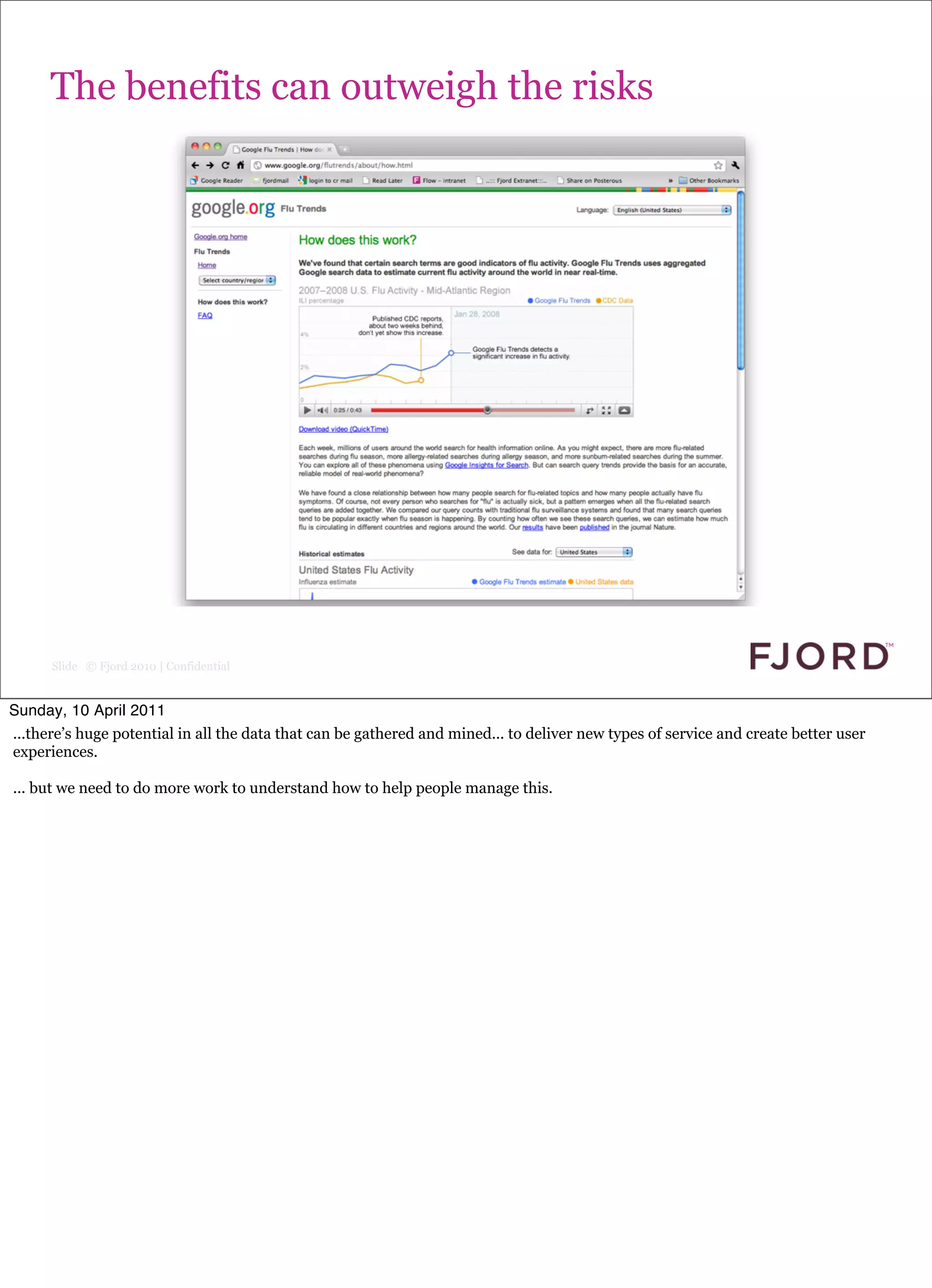 The benefits can outweigh the risks




      Slide © Fjord 2010 | Confidential


Sunday, 10 April 2011
...there’s huge potential in all the data that can be gathered and mined... to deliver new types of service and create better user
experiences.

... but we need to do more work to understand how to help people manage this.
 