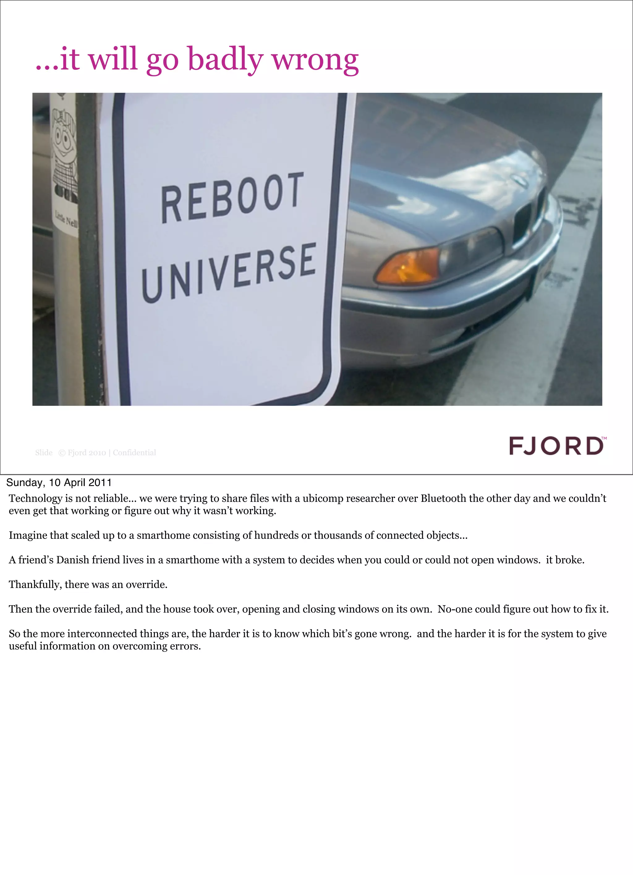 ...it will go badly wrong




      Slide © Fjord 2010 | Confidential


Sunday, 10 April 2011
Technology is not reliable... we were trying to share files with a ubicomp researcher over Bluetooth the other day and we couldn’t
even get that working or figure out why it wasn’t working.

Imagine that scaled up to a smarthome consisting of hundreds or thousands of connected objects...

A friend’s Danish friend lives in a smarthome with a system to decides when you could or could not open windows. it broke.

Thankfully, there was an override.

Then the override failed, and the house took over, opening and closing windows on its own. No-one could figure out how to fix it.

So the more interconnected things are, the harder it is to know which bit’s gone wrong. and the harder it is for the system to give
useful information on overcoming errors.
 