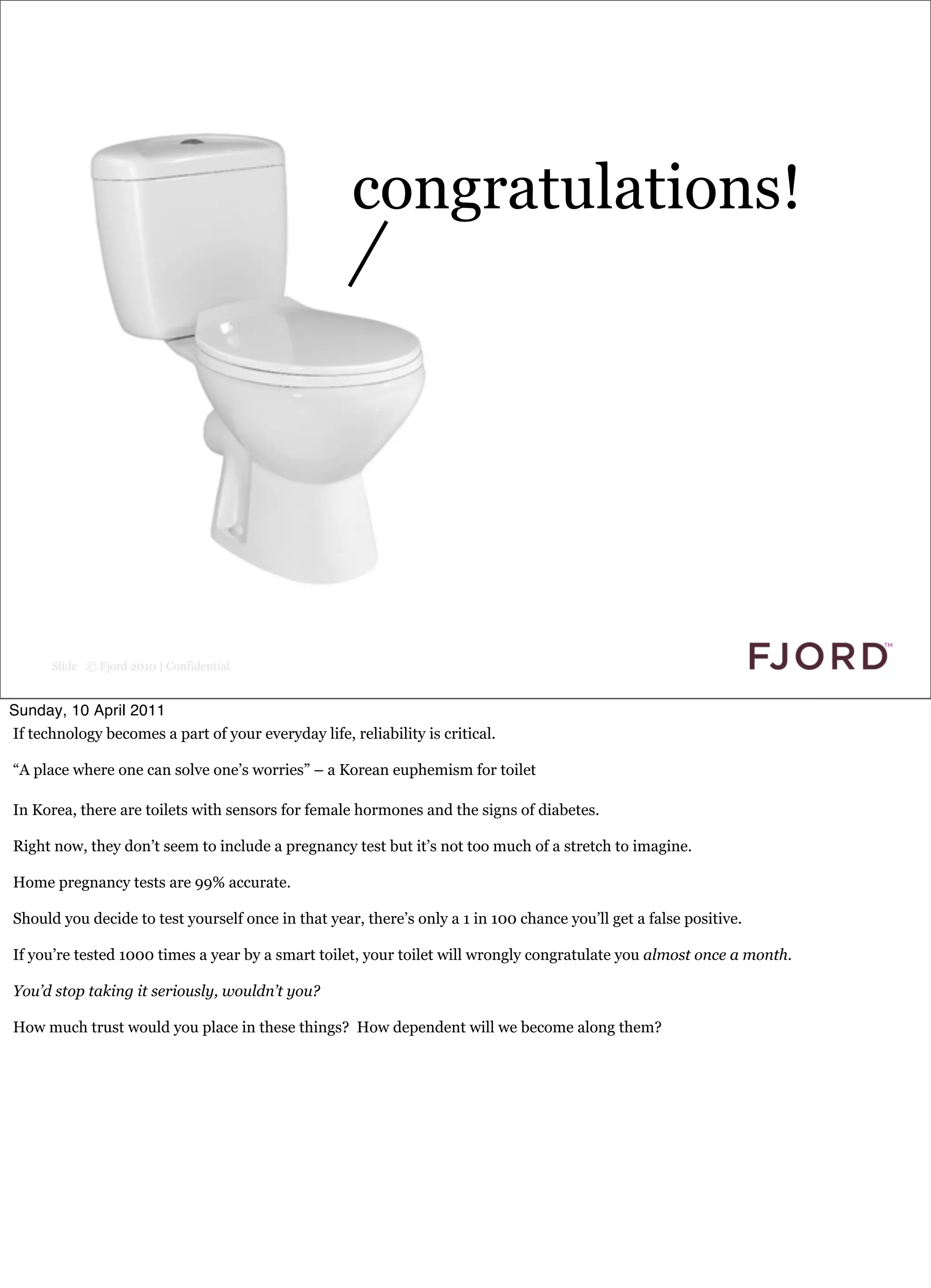 congratulations!




      Slide © Fjord 2010 | Confidential


Sunday, 10 April 2011
If technology becomes a part of your everyday life, reliability is critical.

“A place where one can solve one’s worries” – a Korean euphemism for toilet

In Korea, there are toilets with sensors for female hormones and the signs of diabetes.

Right now, they don’t seem to include a pregnancy test but it’s not too much of a stretch to imagine.

Home pregnancy tests are 99% accurate.

Should you decide to test yourself once in that year, there’s only a 1 in 100 chance you’ll get a false positive.

If you’re tested 1000 times a year by a smart toilet, your toilet will wrongly congratulate you almost once a month.

You’d stop taking it seriously, wouldn’t you?

How much trust would you place in these things? How dependent will we become along them?
 