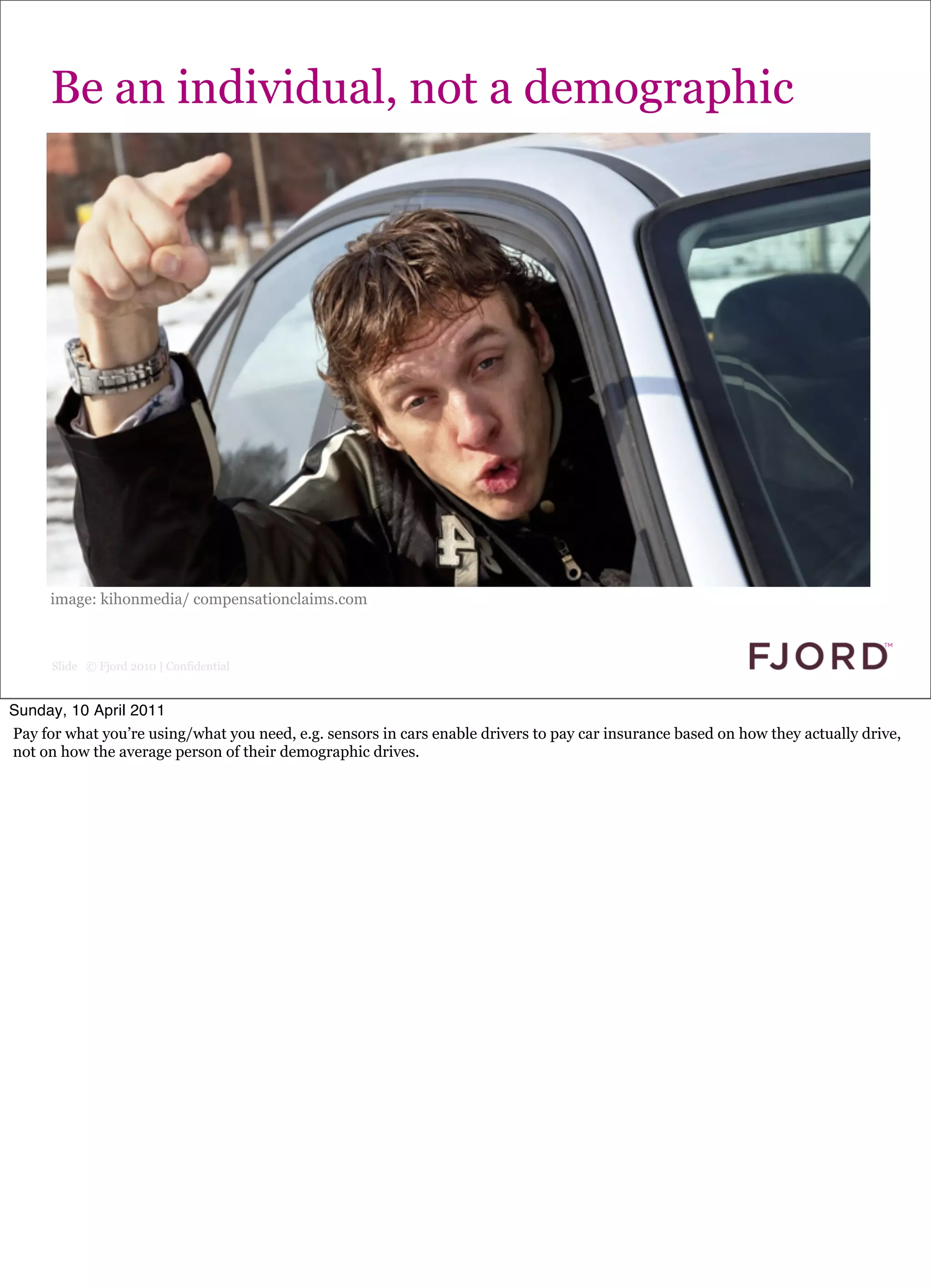 Be an individual, not a demographic




      image: kihonmedia/ compensationclaims.com



      Slide © Fjord 2010 | Confidential


Sunday, 10 April 2011
Pay for what you’re using/what you need, e.g. sensors in cars enable drivers to pay car insurance based on how they actually drive,
not on how the average person of their demographic drives.
 