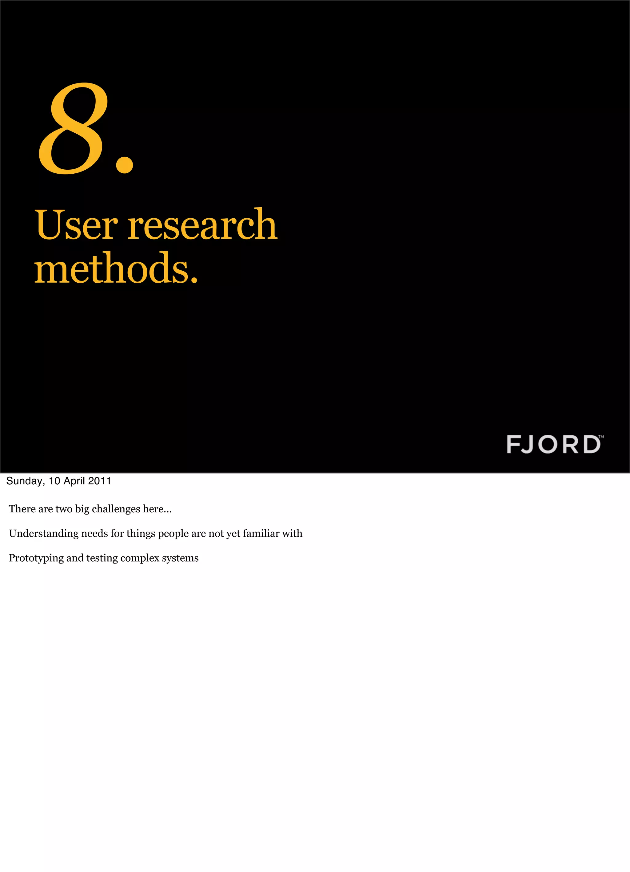 8.
     User research
     methods.



Sunday, 10 April 2011

There are two big challenges here...

Understanding needs for things people are not yet familiar with

Prototyping and testing complex systems
 