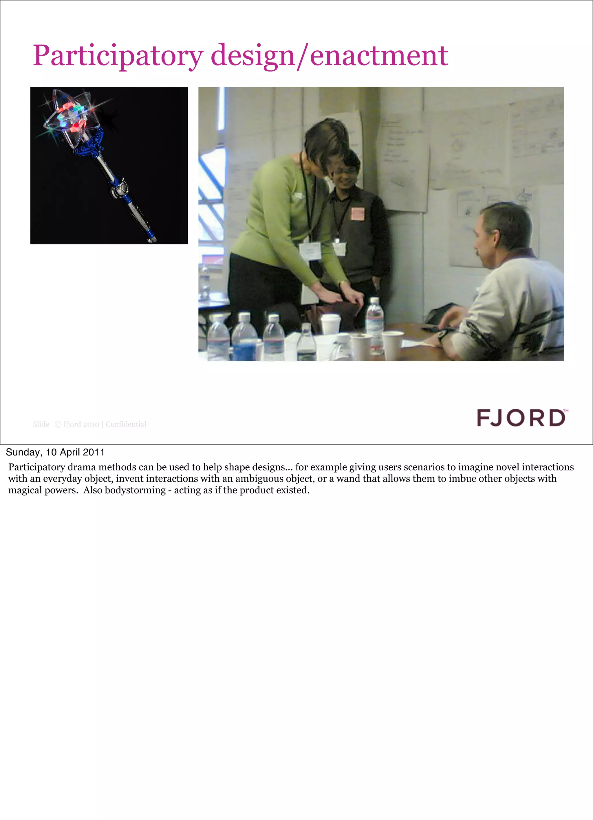 Participatory design/enactment




      Slide © Fjord 2010 | Confidential


Sunday, 10 April 2011
Participatory drama methods can be used to help shape designs... for example giving users scenarios to imagine novel interactions
with an everyday object, invent interactions with an ambiguous object, or a wand that allows them to imbue other objects with
magical powers. Also bodystorming - acting as if the product existed.
 