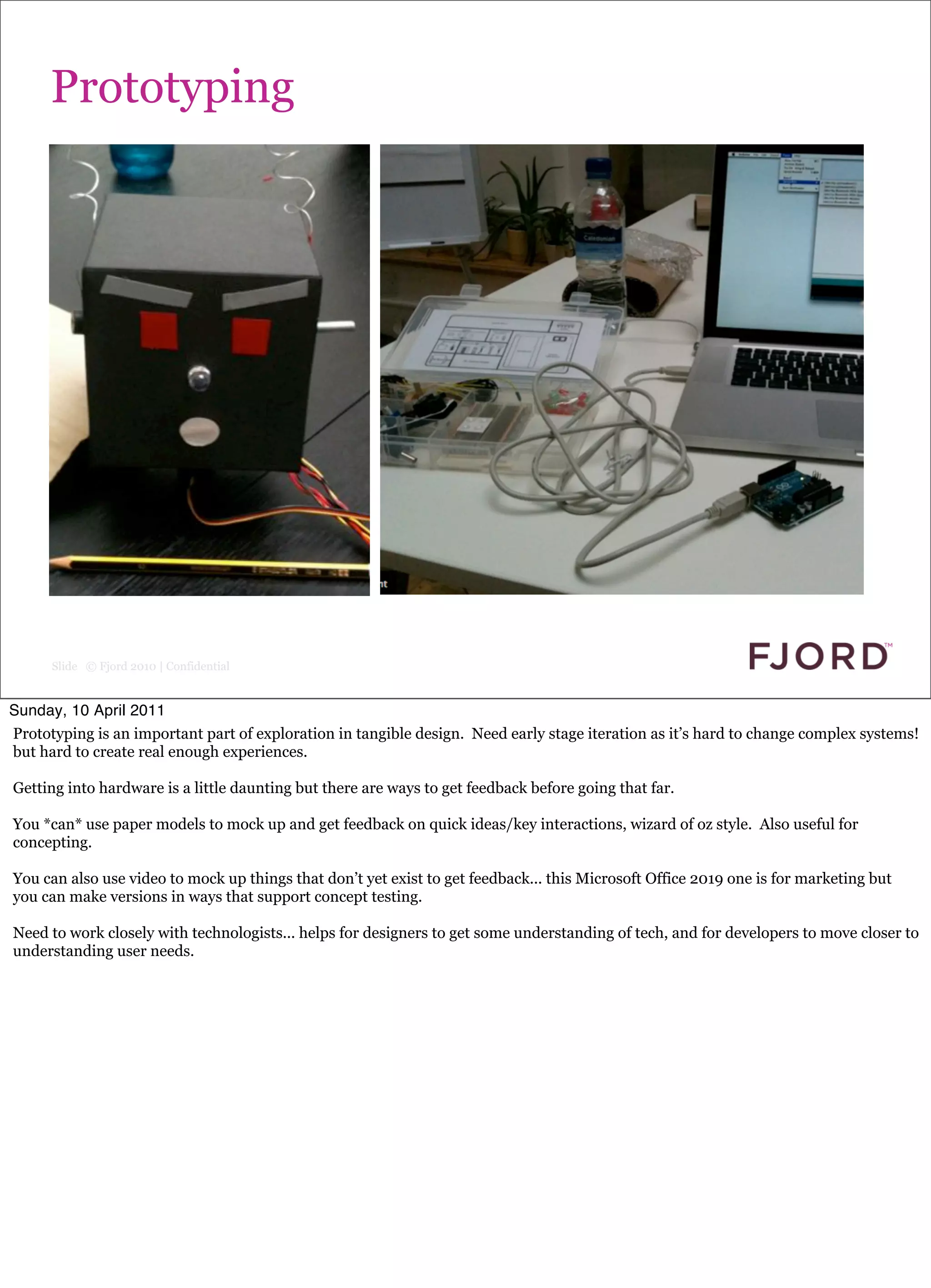 Prototyping




      Slide © Fjord 2010 | Confidential


Sunday, 10 April 2011
Prototyping is an important part of exploration in tangible design. Need early stage iteration as it’s hard to change complex systems!
but hard to create real enough experiences.

Getting into hardware is a little daunting but there are ways to get feedback before going that far.

You *can* use paper models to mock up and get feedback on quick ideas/key interactions, wizard of oz style. Also useful for
concepting.

You can also use video to mock up things that don’t yet exist to get feedback... this Microsoft Office 2019 one is for marketing but
you can make versions in ways that support concept testing.

Need to work closely with technologists... helps for designers to get some understanding of tech, and for developers to move closer to
understanding user needs.
 