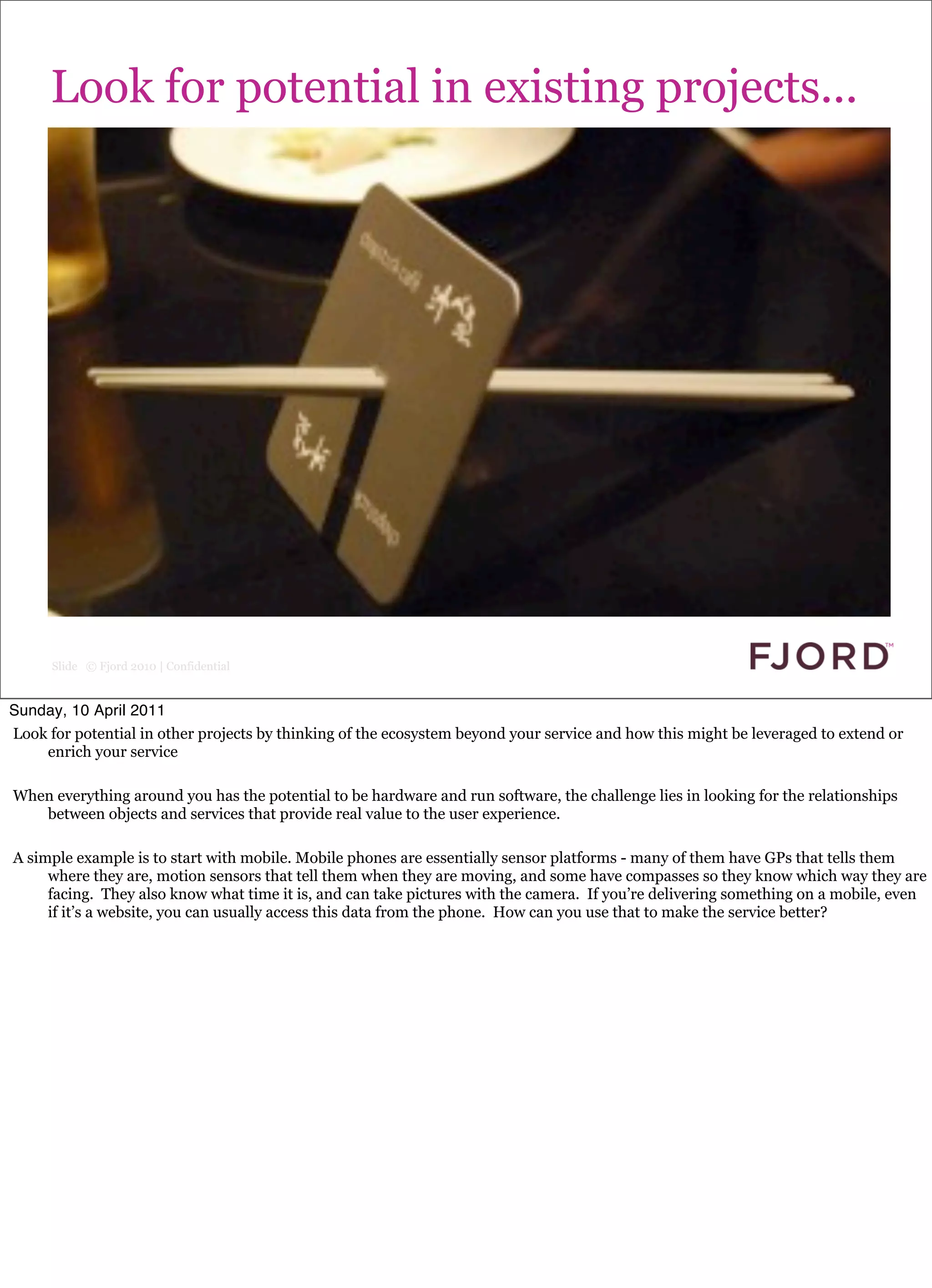 Look for potential in existing projects...




      Slide © Fjord 2010 | Confidential


Sunday, 10 April 2011
Look for potential in other projects by thinking of the ecosystem beyond your service and how this might be leveraged to extend or
    enrich your service

When everything around you has the potential to be hardware and run software, the challenge lies in looking for the relationships
   between objects and services that provide real value to the user experience.

A simple example is to start with mobile. Mobile phones are essentially sensor platforms - many of them have GPs that tells them
     where they are, motion sensors that tell them when they are moving, and some have compasses so they know which way they are
     facing. They also know what time it is, and can take pictures with the camera. If you’re delivering something on a mobile, even
     if it’s a website, you can usually access this data from the phone. How can you use that to make the service better?
 