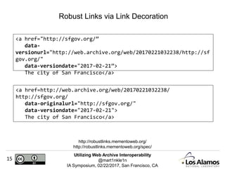 Utilizing Web Archive Interoperability
@mart1nkle1n
IA Symposium, 02/22/2017, San Francisco, CA
15
Robust Links via Link Decoration
http://robustlinks.mementoweb.org/
http://robustlinks.mementoweb.org/spec/
<a href="http://sfgov.org/”
data-
versionurl="http://web.archive.org/web/20170221032238/http://sf
gov.org/"
data-versiondate="2017-02-21”>
The city of San Francisco</a>
<a href=http://web.archive.org/web/20170221032238/
http://sfgov.org/
data-originalurl="http://sfgov.org/"
data-versiondate="2017-02-21">
The city of San Francisco</a>
 
