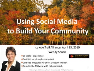 Using Social Media
to Build Your Community
                 Ice Age Trail Alliance, April 23, 2010
                            Wendy Soucie
    25 years + experience
    Certified social media consultant
    Certified Integrated Alliances LinkedIn Trainer
    Based in the Midwest with national reach.
                                                                               1
          © Copyright 2009 Wendy Soucie Consulting LLC - All Rights Reserved
 