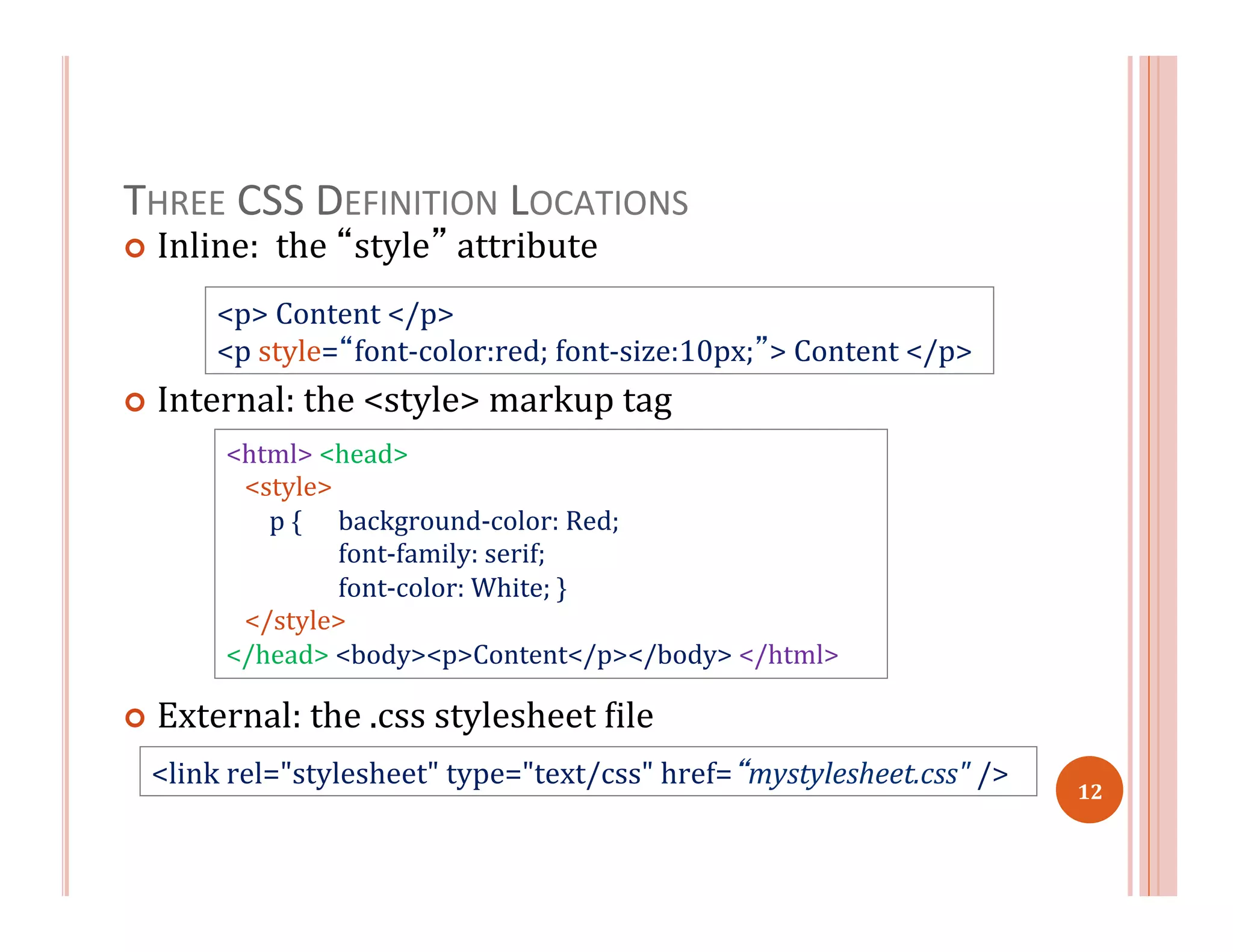 THREE	
  CSS	
  DEFINITION	
  LOCATIONS	
  
¢  Inline:	
  	
  the	
  “style”	
  attribute	
  
	
  	
  
¢  Internal:	
  the	
  <style>	
  markup	
  tag	
  
	
  
	
  
¢  External:	
  the	
  .css	
  stylesheet	
  =ile	
  
<p>	
  Content	
  </p>	
  
<p	
  style=“font-­‐color:red;	
  font-­‐size:10px;”>	
  Content	
  </p>	
  
<html>	
  <head>	
  
	
  	
  	
  <style>	
  
	
  	
  	
  	
  	
  	
  	
  p	
  { 	
  background-­‐color:	
  Red;	
  
	
  font-­‐family:	
  serif;	
  
	
  font-­‐color:	
  White;	
  }	
  
	
  	
  	
  </style>	
  
</head>	
  <body><p>Content</p></body>	
  </html>	
  
<link	
  rel="stylesheet"	
  type="text/css"	
  href=“mystylesheet.css"	
  />	
  
12	
  
 