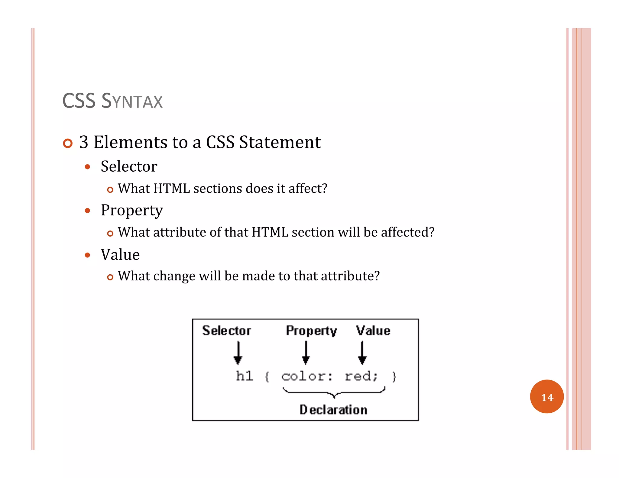 CSS	
  SYNTAX	
  
¢  3	
  Elements	
  to	
  a	
  CSS	
  Statement	
  
—  Selector	
  
¢  What	
  HTML	
  sections	
  does	
  it	
  affect?	
  
—  Property	
  
¢  What	
  attribute	
  of	
  that	
  HTML	
  section	
  will	
  be	
  affected?	
  
—  Value	
  
¢  What	
  change	
  will	
  be	
  made	
  to	
  that	
  attribute?	
  
14	
  
 