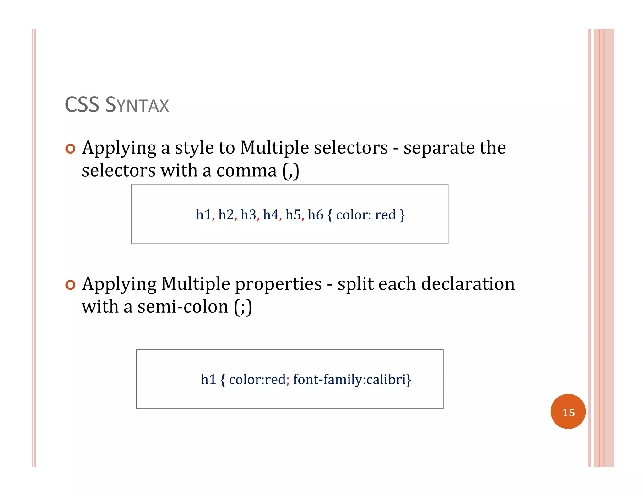 CSS	
  SYNTAX	
  
¢  Applying	
  a	
  style	
  to	
  Multiple	
  selectors	
  -­‐	
  separate	
  the	
  
selectors	
  with	
  a	
  comma	
  (,)	
  
	
   	
  	
  
¢  Applying	
  Multiple	
  properties	
  -­‐	
  split	
  each	
  declaration	
  
with	
  a	
  semi-­‐colon	
  (;)	
  	
  
	
   	
  	
  
h1	
  {	
  color:red;	
  font-­‐family:calibri}
h1,	
  h2,	
  h3,	
  h4,	
  h5,	
  h6	
  {	
  color:	
  red	
  }	
  
15	
  
 
